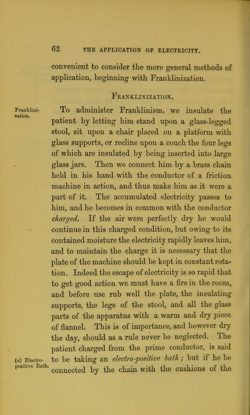 convenient to consider the more general methods of application, beginning with Franklinization. Franklinization. Frankiini- To administer Franklinism, we insulate the zatioD. . patient by letting him stand upon a glass-legged stool, sit upon a chair placed on a platform with glass supports, or recline upon a couch the four legs of which are insulated by being inserted into large glass jars. Then we connect him by a brass chain held in his hand with the conductor of a friction machine in action, and thus make him as it were a part of it. The accumulated electricity passes to him, and he becomes in common with the conductor charged. If the air were perfectly dry he would continue in this charged condition, but owing to its contained moisture the electricity rapidly leaves him, and to maintain the charge it is necessary that the plate of the machine should be kept in constant rota- tion. Indeed the escape of electricity is so rapid that to get good action we must have a fire in the room, and before use rub well the plate, the insulating supports, the legs of the stool, and aU the glass parts of the apparatus with a warm and dry piece of flannel. This is of importance, and however dry the day, should as a rule never be neglected. The patient charged from the prime conductor, is said (a) Electro- to bc taking an electro-positive hath; but if he be positive Bath. ^^^^^^^^^ ^j^^ ^-^^^ ^ith the cushious of the