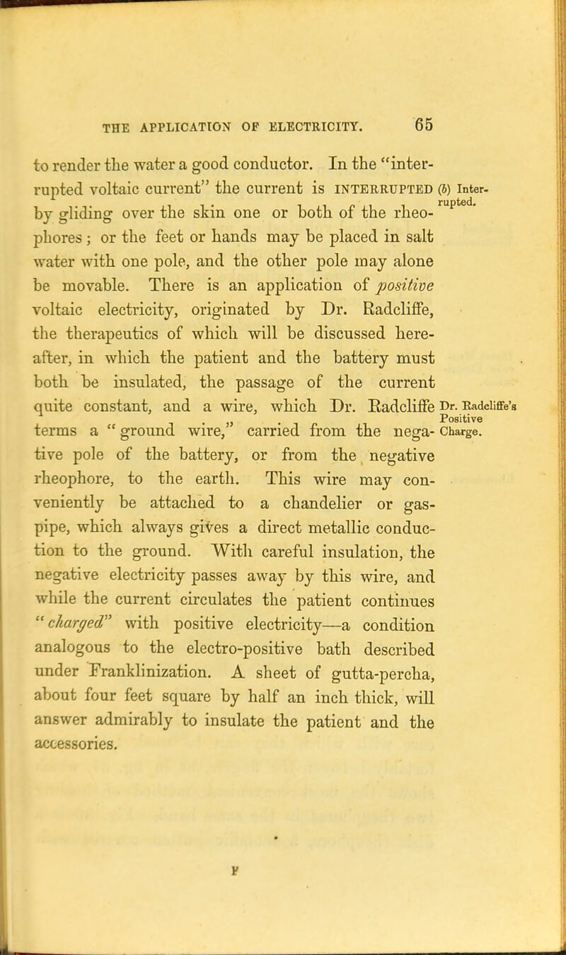 to render the water a good conductor. In the inter- rupted voltaic current the current is interrupted (5) inter, by gliding over the skin one or both of the rheo- phores; or the feet or hands may be placed in salt water with one pole, and the other pole may alone be movable. There is an application of positive voltaic electricity, originated by Dr. Radcliffe, the therapeutics of which will be discussed here- after, in which the patient and the battery must both be insulated, the passage of the current quite constant, and a wire, which Dr. Eadcliffe Dr. Radciiflfe'a . . - „ Positive terms a  ground wire, carried from the nega- Charge, tive pole of the battery, or from the negative rheophore, to the eartli. This wire may con- veniently be attached to a chandelier or gas- pipe, which always gives a direct metallic conduc- tion to the ground. With careful insulation, the negative electricity passes away by this wire, and while the current circulates the patient contiimes charged'' with positive electricity—a condition analogous to the electro-positive bath described under Franklinization. A sheet of gutta-percha, about four feet square by half an inch thick, will answer admirably to insulate the patient and the accessories.