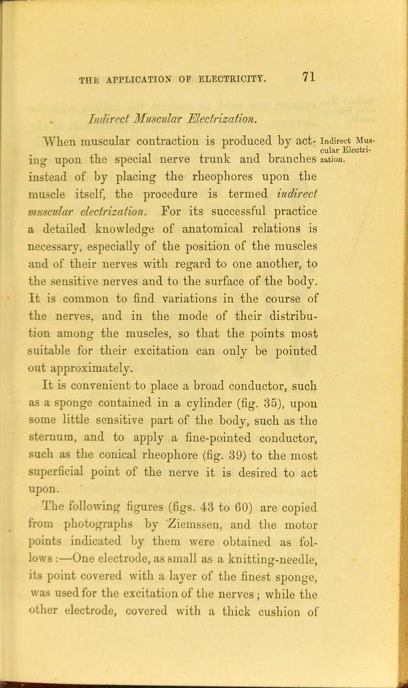 Indirect Muscular Electrization. When muscular contraction is produced by act- indirect Mus- cular Electri- ing upon the special nerve trunk and branches zation. instead of by placing the rheophores upon the muscle itself, the procedure is termed indirect muscular electrization. For its successful practice a detailed knowledge of anatomical relations is necessary, especially of the position of the muscles and of their nerves with regard to one another, to the sensitive nerves and to the surface of the body. It is common to find variations in the course of the nerves, and in the mode of their distribu- tion amoDg the muscles, so that the points most suitable for their excitation can only be pointed out approximately. It is convenient to place a broad conductor, such as a sponge contained in a cylinder (fig. 35), upon some little sensitive part of the body, such as the sternum, and to apply a fine-pointed conductor, such as the conical rheophore (fig. 39) to the most superficial point of the nerve it is desired to act upon. The following figures (figs. 43 to 60) are copied from photographs by Ziemssen, and the motor points indicated by them were obtained as fol- lows :—One electrode, as small as a knitting-needle, its point covered with a layer of the finest sponge, was used for the excitation of the nerves; while the other electrode, covered with a thick cushion of