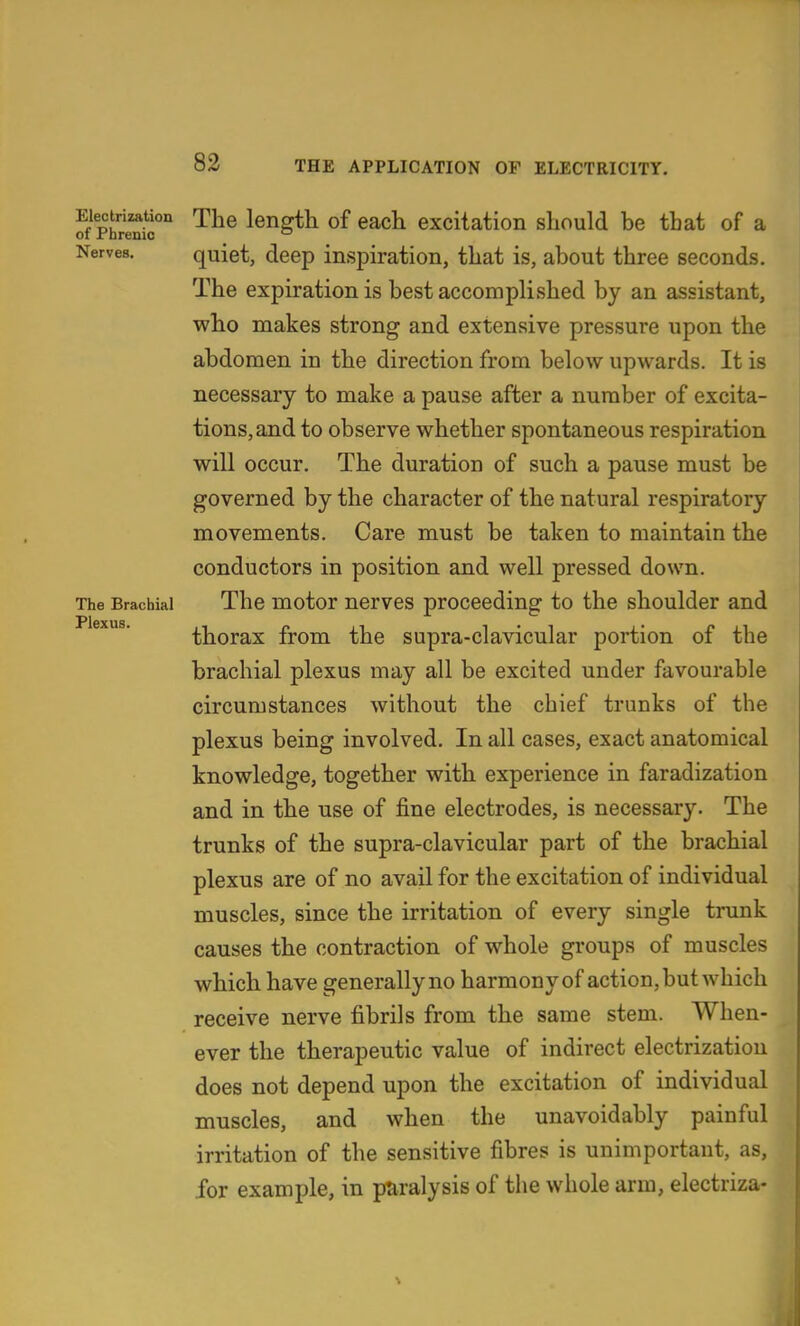 of Phrenic'' ^^^ length of each excitation should be that of a Nerves. quiet, deep inspiration, that is, about three seconds. The expiration is best accomplished by an assistant, who makes strong and extensive pressure upon the abdomen in the direction from below upwards. It is necessary to make a pause after a number of excita- tions, and to observe whether spontaneous respiration will occur. The duration of such a pause must be governed by the character of the natural respiratory movements. Care must be taken to maintain the conductors in position and well pressed down. The Brachial The motor uervcs proceeding to the shoulder and thorax from the supra-clavicular portion of the brachial plexus may all be excited under favourable circumstances without the chief trunks of the plexus being involved. In all cases, exact anatomical knowledge, together with experience in faradization and in the use of fine electrodes, is necessary. The trunks of the supra-clavicular part of the brachial plexus are of no avail for the excitation of individual muscles, since the irritation of every single trunk causes the contraction of whole groups of muscles which have generally no harmony of action, but which receive nerve fibrils from the same stem. When- ever the therapeutic value of indirect electrization does not depend upon the excitation of individual muscles, and when the unavoidably painful irritation of the sensitive fibres is unimportant, as, for example, in paralysis of the whole arm, electriza-