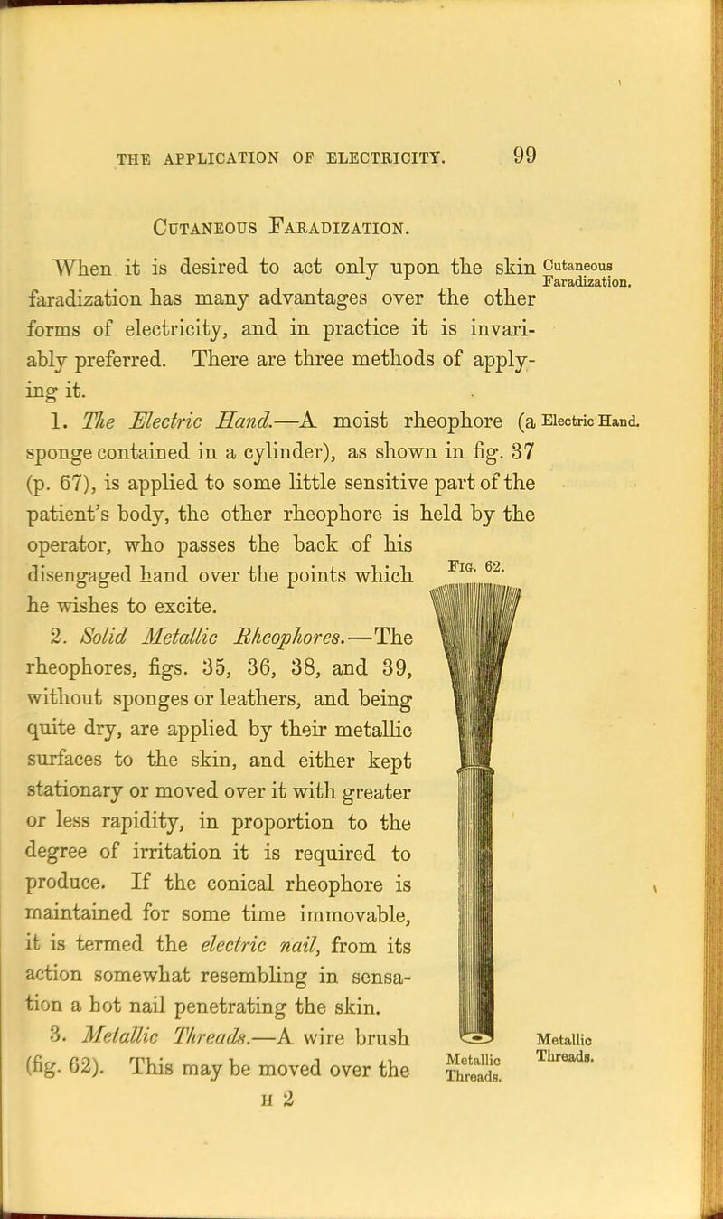 Cutaneous Faradization. Fig. 62. When it is desired to act only upon tlie skin Cutaneous Faradization. faradization has many advantages over the other forms of electricity, and in practice it is invari- ably preferred. There are three methods of apply- ing it. 1. Tlie Electric Hand.—A moist rheophore (a Electric Hand, sponge contained in a cylinder), as shown in fig. 37 (p. 67), is applied to some little sensitive part of the patient's body, the other rheophore is held by the operator, who passes the back of his disengaged hand over the points which he wishes to excite. 2. Solid Metallic B/ieophores.—The rheophores, figs. 35, 36, 38, and 39, without sponges or leathers, and being quite dry, are applied by their metallic surfaces to the skin, and either kept stationary or moved over it with greater or less rapidity, in proportion to the degree of irritation it is required to produce. If the conical rheophore is maintained for some time immovable, it is termed the electric nail, from its action somewhat resembling in sensa- tion a hot nail penetrating the skin. 3. Metallic Threads.—A wire brush (fig. 62). This may be moved over the H 2 I Metallic Threads. Metallio Threads.