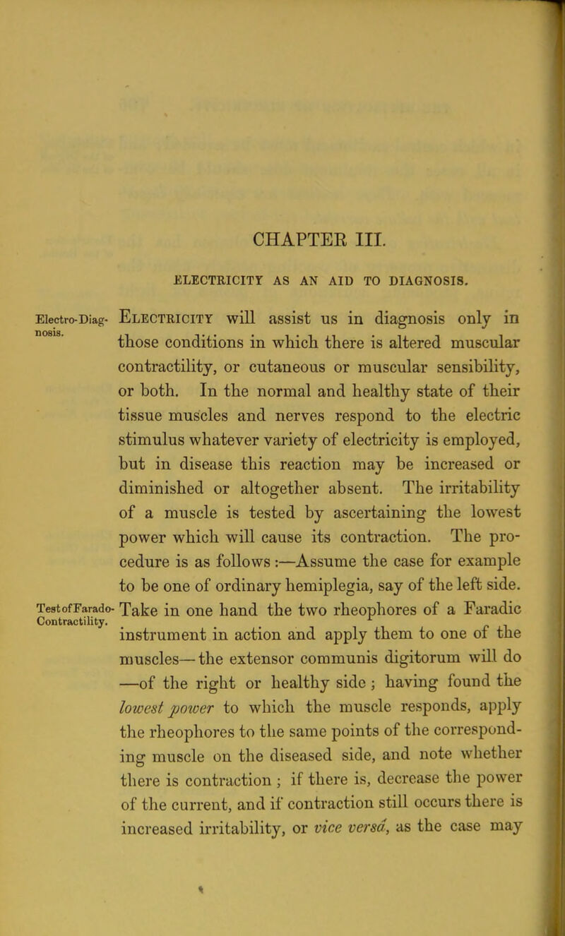 CHAPTER III. ELECTRICIXr AS AN AID TO DIAGNOSIS, Electro-Diag- ELECTRICITY wiU assist US in diagnosis onlj in nosis. those conditions in whicli there is altered muscular contractility, or cutaneous or muscular sensibility, or both. In the normal and healthy state of their tissue muscles and nerves respond to the electric stimulus whatever variety of electricity is employed, but in disease this reaction may be increased or diminished or altogether absent. The irritability of a muscle is tested by ascertaining the lowest power which will cause its contraction. The pro- cedure is as follows :—Assume the case for example to be one of ordinary hemiplegia, say of the left side. TestofFarado- Take in oue hand the two rheophores of a Faradic Contractility. _ /• i instrument in action and apply them to one of the muscles—the extensor communis digitorum will do —of the right or healthy side; having found the lowest power to which the muscle responds, apply the rheophores to the same points of the correspond- ing muscle on the diseased side, and note whether there is contraction ; if there is, decrease tlie power of the current, and if contraction still occurs there is increased irritability, or vice versa, as the case may