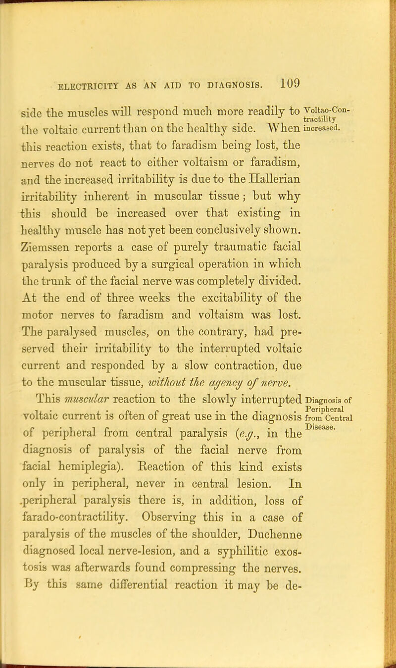 side the muscles will respond much more readily to Voitao-Con- ^ _ tractility the voltaic current than on the healthy side. When increased, this reaction exists, that to faradism being lost, the nerves do not react to either voltaism or faradism, and the increased irritability is due to the Hallerian irritability inherent in muscular tissue; but why this should be increased over that existing in healthy muscle has not yet been conclusively shown. Ziemssen reports a case of purely traumatic facial paralysis produced by a surgical operation in which the trunk of the facial nerve was completely divided. At the end of three weeks the excitability of the motor nerves to faradism and voltaism was lost. The paralysed muscles, on the contrary, had pre- served their irritability to the interrupted voltaic current and responded by a slow contraction, due to the muscular tissue, loitliout the agency of nerve. This muscular reaction to the slowly interrupted Diagnosis of voltaic current is often of great use in the diagnosis from Central of peripheral from central paralysis {e.g., in the diagnosis of paralysis of the facial nerve from facial hemiplegia). Reaction of this kind exists only in peripheral, never in central lesion. In .peripheral paralysis there is, in addition, loss of farado-contractility. Observing this in a case of paralysis of the muscles of the shoulder, Duchenne diagnosed local nerve-lesion, and a syphilitic exos- tosis was afterwards found compressing the nerves. By this same differential reaction it may be de-
