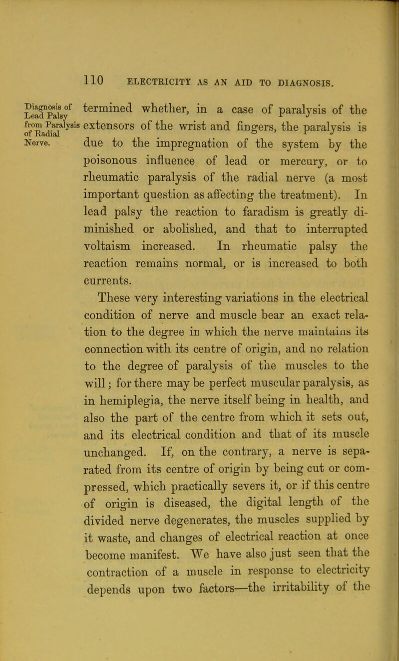 lSpIu/ termined whether, in a case of paralysis of the J^o^^iysis extensors of the wrist and fingers, the paralysis is Nerve. due to the impregnation of the system by the poisonous influence of lead or mercury, or to rheumatic paralysis of the radial nerve (a most important question as affecting the treatment). In lead palsy the reaction to faradism is greatly di- minished or abolished, and that to interrupted voltaism increased. In rheumatic palsy the reaction remains normal, or is increased to both currents. These very interesting variations in the electrical condition of nerve and muscle bear an exact rela- tion to the degree in which the nerve maintains its connection with its centre of origin, and no relation to the degree of paralysis of the muscles to the will; for there may be perfect muscular paralysis, as in hemiplegia, the nerve itself being in health, and also the part of the centre from which it sets out, and its electrical condition and that of its muscle unchanged. If, on the contrary, a nerve is sepa- rated from its centre of origin by being cut or com- pressed, which practically severs it, or if this centre of origin is diseased, the digital length of the divided nerve degenerates, the muscles supplied by it waste, and changes of electrical reaction at once become manifest. We have also just seen that the contraction of a muscle in response to electricity depends upon two factors—the irritability of the