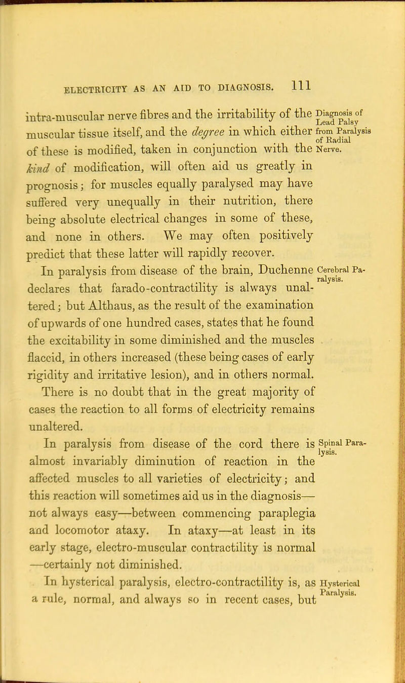 intra-muscular nerve fibres and the irritability of tbe muscular tissue itself, and the degree in which either from Paralysis . •11°^ Radial of these is modified, taken in conjunction with the Nerve. Mnd of modification, will often aid us greatly in prognosis; for muscles equally paralysed may have sufiered very unequally in their nutrition, there being absolute electrical changes in some of these, and none in others. We may often positively predict that these latter will rapidly recover. In paralysis from disease of the brain, Duchenne Cerebral Pa- ... T ralysis. declares that farado-contractility is always unal- tered ; but Althaus, as the result of the examination of upwards of one hundred cases, states that he found the excitability in some diminished and the muscles . flaccid, in others increased (these being cases of early rigidity and irritative lesion), and in others normal. There is no doubt that in the great majority of cases the reaction to all forms of electricity remains unaltered. In paralysis from disease of the cord there is Spinai Para- . . ... . . lysis- almost invariably diminution of reaction in the a£Pected muscles to all varieties of electricity; and this reaction will sometimes aid us in the diagnosis— not always easy—between commencing paraplegia and locomotor ataxy. In ataxy—at least in its early stage, electro-muscular contractility is normal —certainly not diminished. In hysterical paralysis, electro-contractility is, as Hysterical a rule, normal, and always so in recent cases, but