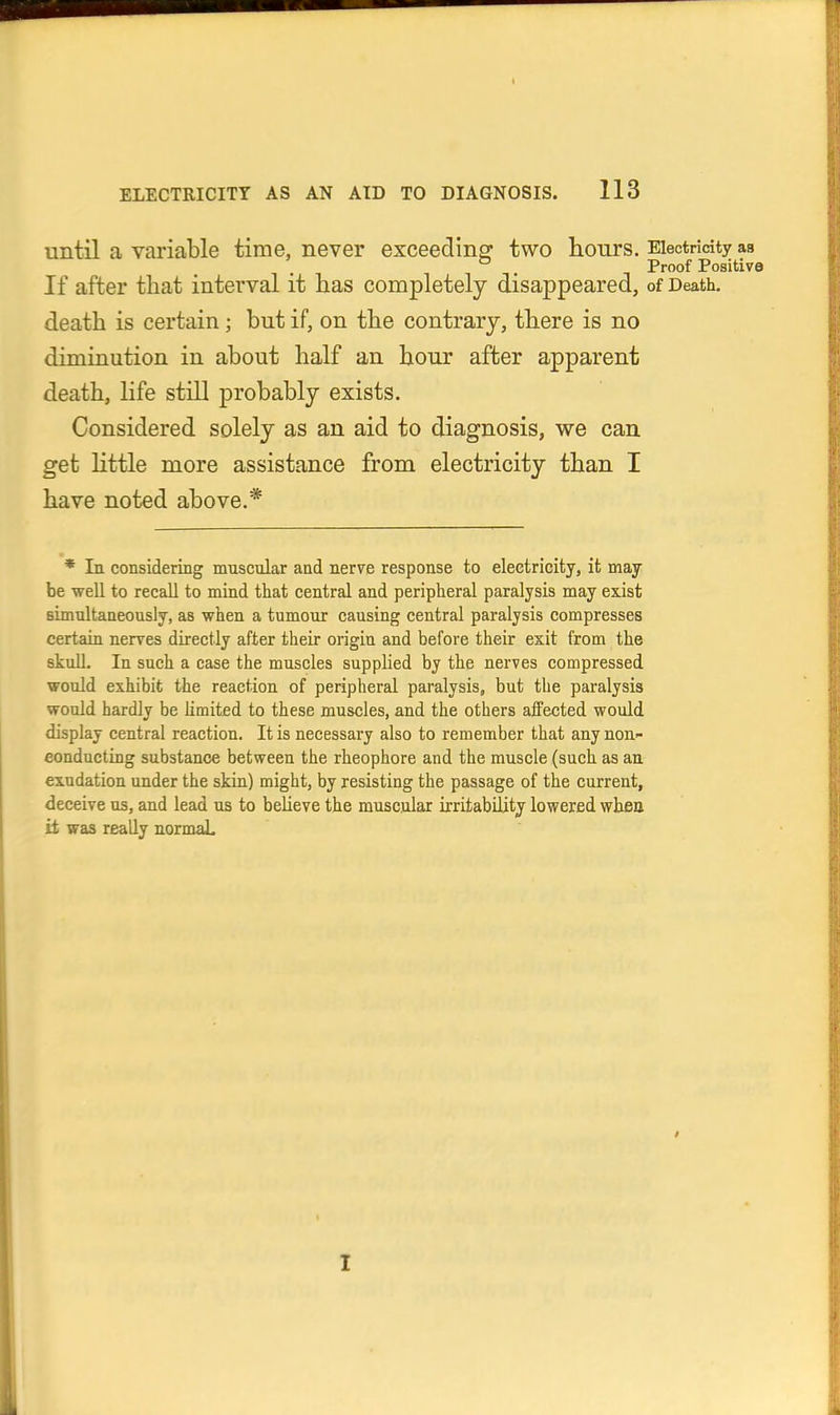 ELECTRICITY AS AN AID TO DIAGNOSIS. 113 until a variable time, never exceeding' two honrs. Electricity as ° . Proof Positive If after that interval it lias completely disappeared, of Death, death is certain; but if, on the contrary, there is no diminution in about half an hour after apparent death, life still probably exists. Considered solely as an aid to diagnosis, we can get little more assistance from electricity than I have noted above.* * In considering muscular and nerve response to electricity, it may be well to recall to mind that central and peripheral paralysis may exist simultaneously, as when a tumour causing central paralysis compresses certain nerves directly after their origin and before their exit from the skull. In such a case the muscles supplied by the nerves compressed would exhibit the reaction of peripheral paralysis, but the paralysis would hardly be hmited to these muscles, and the others affected would display central reaction. It is necessary also to remember that any non- conducting substance between the rheophore and the muscle (such as an exudation under the skin) might, by resisting the passage of the current, deceive us, and lead us to believe the muscular irritability lowered wbea it was really normaL I