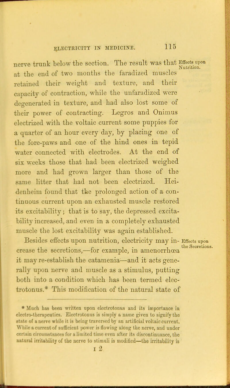 nerve trunk below the section. The result was that Effects upon Nutrition. at the end of two months the faradized muscles retained their weight and texture, and their capacity of contraction, while the unfaradized were degenerated in texture, and had also lost some of their power of contracting. Legros and Onimus electrized with the voltaic current some puppies for a quarter of an hour every day, by placing one of the fore-paws and one of the hind ones in tepid water connected with electrodes. At the end of six weeks those that had been electrized weighed more and had grown larger than those of the same litter that had not been electrized. Hei- denheim found that the prolonged action of a con- tinuous current upon an exhausted muscle restored its excitability; that is to say, the depressed excita- bility increa.sed, and even in a completely exhausted muscle the lost excitability was again established. Besides effects upon nutrition, electricity may in- Effects upon ., .. „ , . , the Secretions. crease the secretions,—lor example, m amenorrhoea it may re-establish the catamenia^—and it acts gene- rally upon nerve and muscle as a stimulus, putting both into a condition which has been termed elec- trotonus.* This modification of the natural state of * Much has been written upon electrotonus and its importance in electro-therapeutics. Electrotonus is simply a name given to signify the state of a nerve while it is being traversed by an artificial voltaic current. While a current of suCBcient jwwer is flowing along the nerve, and under certain circumstances for a limited time even after its discontinuance, the natural irritability of the nerve to stimuli is modified—the irritability is I 2