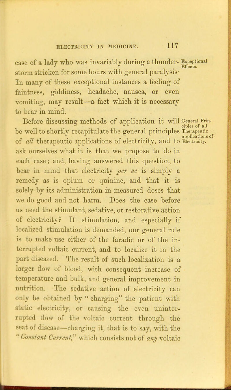 case of a lady wlio was invariably during a thunder- Exceptional . . Effects. storm stricken for some hours with general paralysis- In many of these exceptional instances a feeling of faintness, giddiness, headache, nausea, or even vomiting, may result—a fact which it is necessary to bear in mind. Before discussinsr methods of application it will General Prfn- * , . , ciples of all be well to shortly recapitulate the general principles Therapeutic , , applications of of all therapeutic applications of electricity, and to Electricity, ask ourselves what it is that we propose to do in each case; and, having answered this question, to bear in mind that electricity per se is simply a remedy as is opium or quinine, and that it is solely by its administration in measured doses that we do good and not harm. Does the case before us need the stimulant, sedative, or restorative action of electricity? If stimulation, and especially if localized stimulation is demanded, our general rule is to make use either of the faradic or of the in- terrupted voltaic current, and to localize it in the part diseased. The result of such localization is a larger flow of blood, with consequent increase of temperature and bulk, and general improvement in nutrition. The sedative action of electricity can only be obtained by  charging the patient with static electricity, or causing the even uninter- rupted flow of the voltaic current through the seat of disease—charging it, that is to say, with the  Comtant Current^' wliich consists not of any voltaic