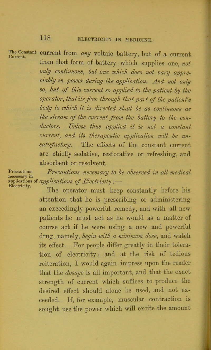 cS^enT'*''* current from any voltaic battery, but of a current from that form of battery which supplies one, not only continuous, hut one which does not vary appre- ciably in power during the application. And not only so, but of this current so applied to the patient by the operator, that its flow through that part of the patient's body to which it is directed shall he as continuous as the stream of the current from the battery to the con- ductors. Unless thus applied it is not a constant current, and its therapeutic ajjplication will be un- satisfactory. The effects of the constant current are chiefly sedative, restorative or refreshing, and absorbent or resolvent. Precautions Precautions necessary/ to be observed in all medical necessary in _ ^ applications of applications of JElectricitv:— Electricity. o i • The operator must keep constantly before 1ns attention that he is prescribing or administering an exceedingly powerful remedy, and with all new patients he must act as he would as a matter of course act if he were using a new and powerful drug, namely, begin with a nwiimum dose, and watch its effect. For people differ greatly in their tolera- tion of electricity; and at the risk of tedious reiteration, 1 would again impress upon the reader that the dosage is all important, and that the exact strength of current which suffices to produce the desired effect should alone be used, and not ex- ceeded. If, for example, muscular contraction is sought, use the power which will excite the amount