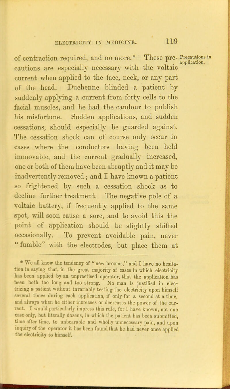 of contraction required, and no more.* These pre- Precautions _ _ _ application. cautions are especially necessary with the voltaic current when applied to the face, neck, or any part of the head. Duchenne blinded a patient by suddenly applying a current from forty cells to the facial muscles, and he had the candour to publish his misfortune. Sudden applications, and sudden cessations, should especially be guarded against. The cessation shock can of course only occur in cases where the conductors having been held immovable, and the current gradually increased, one or both of them have been abruptly and it may be inadvertently removed; and I have known a patient so frightened by such a cessation shock as to decline further treatment. The negative pole of a voltaic battery, if frequently applied to the same spot, will soon cause a sore, and to avoid this the point of application should be slightly shifted occasionally. To prevent avoidable pain, never fumble with the electrodes, but place them at * We all know the tendency of new brooms, and I have no hesita- tion in saying that, in the great majority of cases in which electricity has been applied by an unpractised operator, that the application has been both too long and too strong. No man is justified in elec- trizing a patient without invariably testing the electricity upon himself several times during each application, if only for a second at a time, and always when he either increases or decreases the power of tlie cur- rent. I would particularly impresi this rule, for I have known, not one case only, but literally dozens, in which tlie patient has been submitted, time after time, to unbearable and wholly unnecessary pain, and upon inquiry of the operator it has been found that he had never once applied the electricity to himself.