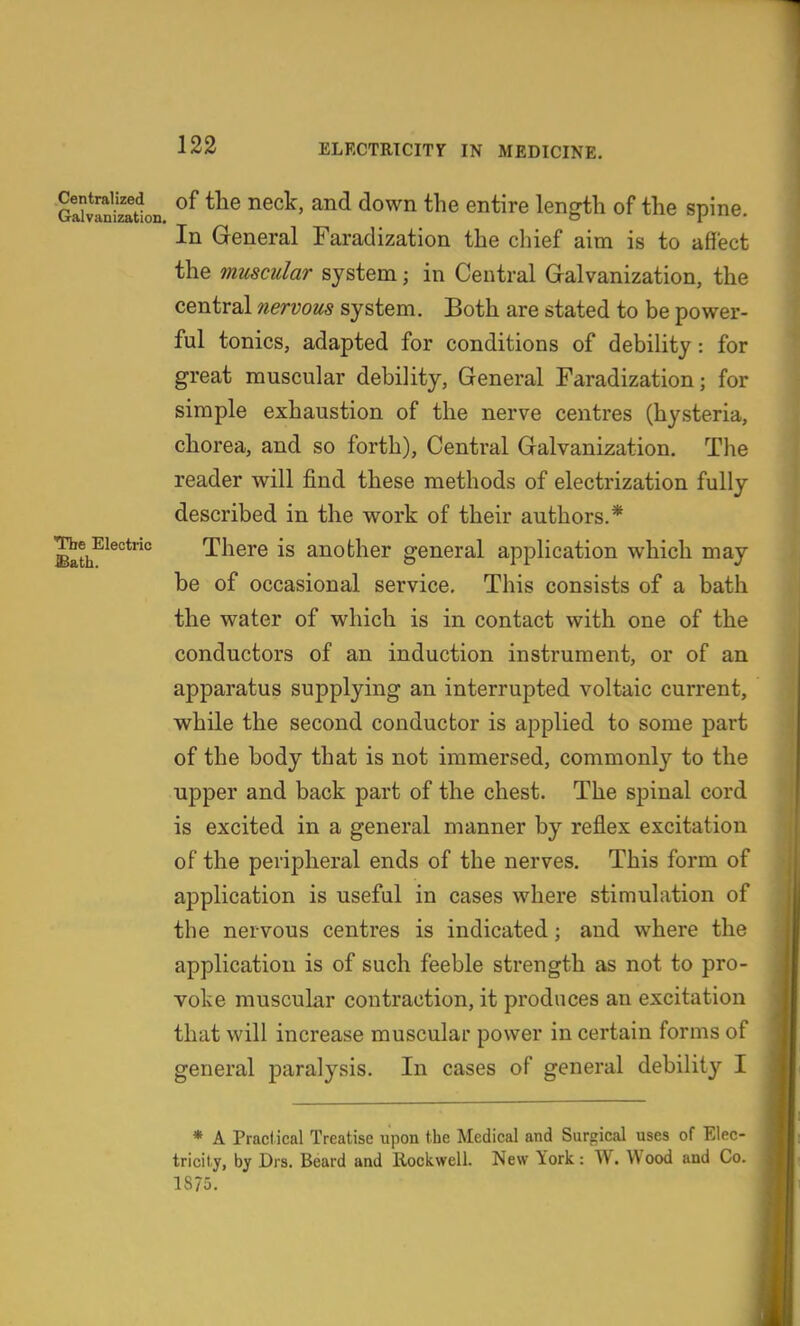 Centralized Galvanization, The Electric Bath. of the neck, and down the entire length of the spine. In General Faradization the chief aim is to affect the muscular system; in Central Gralvanization, the central 7iervous system. Both are stated to be power- ful tonics, adapted for conditions of debility: for great muscular debility, General Faradization; for simple exhaustion of the nerve centres (hysteria, chorea, and so forth), Central Galvanization. The reader will find these methods of electrization fully described in the work of their authors.* There is another general application which may be of occasional service. This consists of a bath the water of which is in contact with one of the conductors of an induction instrument, or of an apparatus supplying an interrupted voltaic current, while the second conductor is applied to some part of the body that is not immersed, commonly to the upper and back part of the chest. The spinal cord is excited in a general manner by reflex excitation of the peripheral ends of the nerves. This form of application is useful in cases where stimulation of the nervous centres is indicated; and where the application is of such feeble strength as not to pro- voke muscular contraction, it produces an excitation that will increase muscular power in certain forms of general paralysis. In cases of general debility I * A Pracl ical Treatise upon the Medical and Surgical uses of Elec- tricity, by Drs. Beard and Rockwell. New York: W. Wood and Co. 1875.