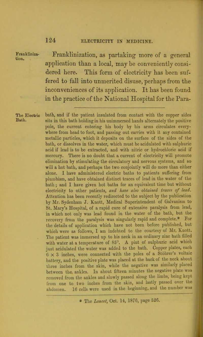 Franklinization, as partaking more of a general application tlian a local, may be conveniently consi- dered here. This form of electricity has been suf- fered to fall into unmerited disuse, perhaps from the inconveniences of its application. It has been found in the practice of the National Hospital for the Para- Tbe Electric bath, and if the patient insulated from contact with the copper sides Bath. sits in this bath holding in his unimmersed hands alternately the positive pole, the current entering his body by his arms circulates every- where from head to foot, and passing out carries with it any contained metallic particles, which it deposits on the surface of the sides of the bath, or dissolves in the water, which must be acidulated with sulphuric acid if lead is to be extracted, and with nitric or hydrochloric acid if mercury. There is no doubt that a current of electricity will promote elimination by stimulating the circulatory and nervous systems, and so will a hot bath, and perhaps the two conjointly will do more than either alone. I have administered electric balhs to patients suffering from plumbism, and have obtained distinct traces of lead in the water of the bath; and I have given hot baths for an equivalent time but without electricity to other patients, and have also obtained traces of lead. Attention has been recently redirected to the subject by the publication by Mr. Sydenham J. Knott, Medical Superintendent of Galvanism to St. Mary's Hospital, of a rapid cure of extensive paralysis from lead, in which not only was lead found in the water of the bath, but the recovery from the paralysis was singularly rapid and complete.* For the details of application which have not been before published, but which were as follows, I am indebted to the courtesy of Mr. Knott. The patient was immersed up to his neck in an ordinary zinc bath filled with water at a temperature of 85°. A pint of sulphuric acid which just acidulated the water was added to the bath. Copper plates, each 6x3 inches, were connected with the poles of a Slohrer's voltaic battery, and the positive plate was placed at the back of the neck about ihree inches from the skin, while the negative was similarly placed between the. ankles. In about fifteen minutes the negative plate was removed from the ankles and slowly passed along the limbs, being kept from one to two inches from the skin, and lastly passed over the abdomen. 16 cells were used in the beginning, and the number was * The Lancet, Oct. 14, 1876, page 526.