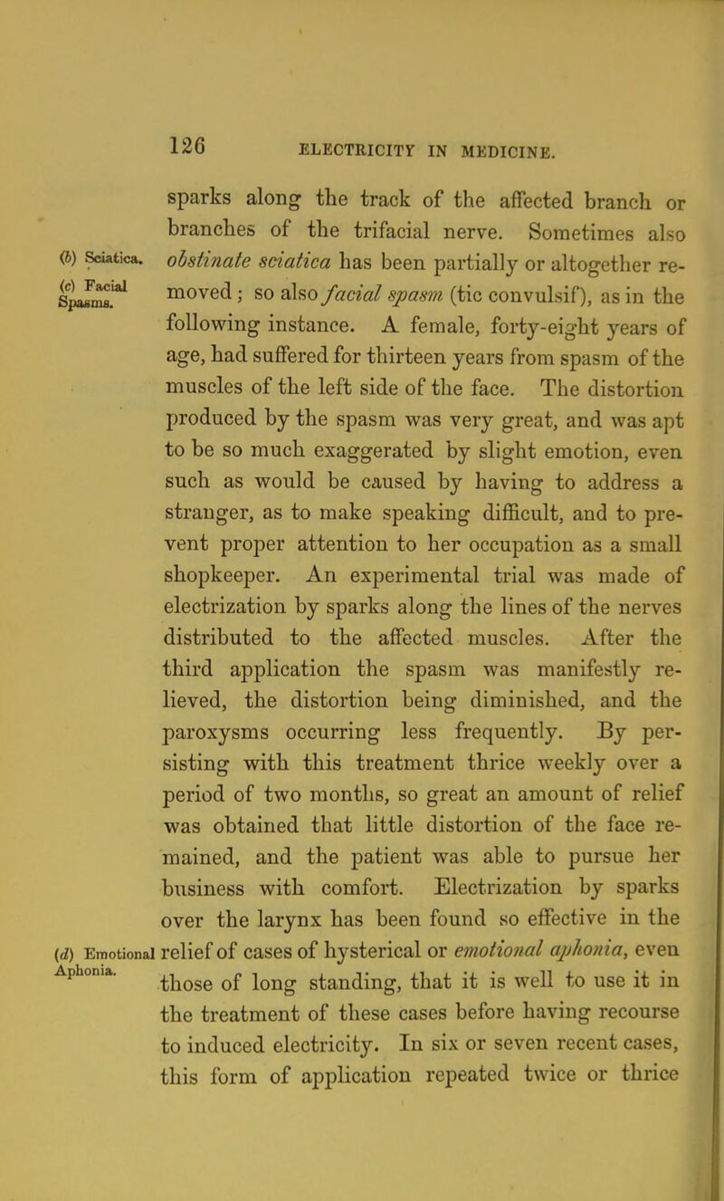 sparks along the track of the affected branch or branches of the trifacial nerve. Sometimes also (6) Sciatica, obstinate sciatica has been partially or altogether re- s^i^'*^ moved; so 2X^0 facial spasm (tic convulsif), as in the following instance. A female, forty-eight years of age, had suffered for thirteen years from spasm of the muscles of the left side of the face. The distortion produced by the spasm was very great, and was apt to be so much exaggerated by slight emotion, even such as would be caused by having to address a stranger, as to make speaking difficult, and to pre- vent proper attention to her occupation as a small shopkeeper. An experimental trial was made of electrization by sparks along the lines of the nerves distributed to the affected muscles. After the third application the spasm was manifestly re- lieved, the distortion being diminished, and the paroxysms occurring less frequently. By per- sisting with this treatment thrice weekly over a period of two months, so great an amount of relief was obtained that little distortion of the face re- mained, and the patient was able to pursue her business with comfort. Electrization by sparks over the larynx has been found so effective in the (A) Emotional relief of cases of hysterical or emotional aphonia, even Aphonia. ^j^^gg standing, that it is well to use it in the treatment of these cases before having recourse to induced electricity. In six or seven recent cases, this form of application repeated twice or thrice