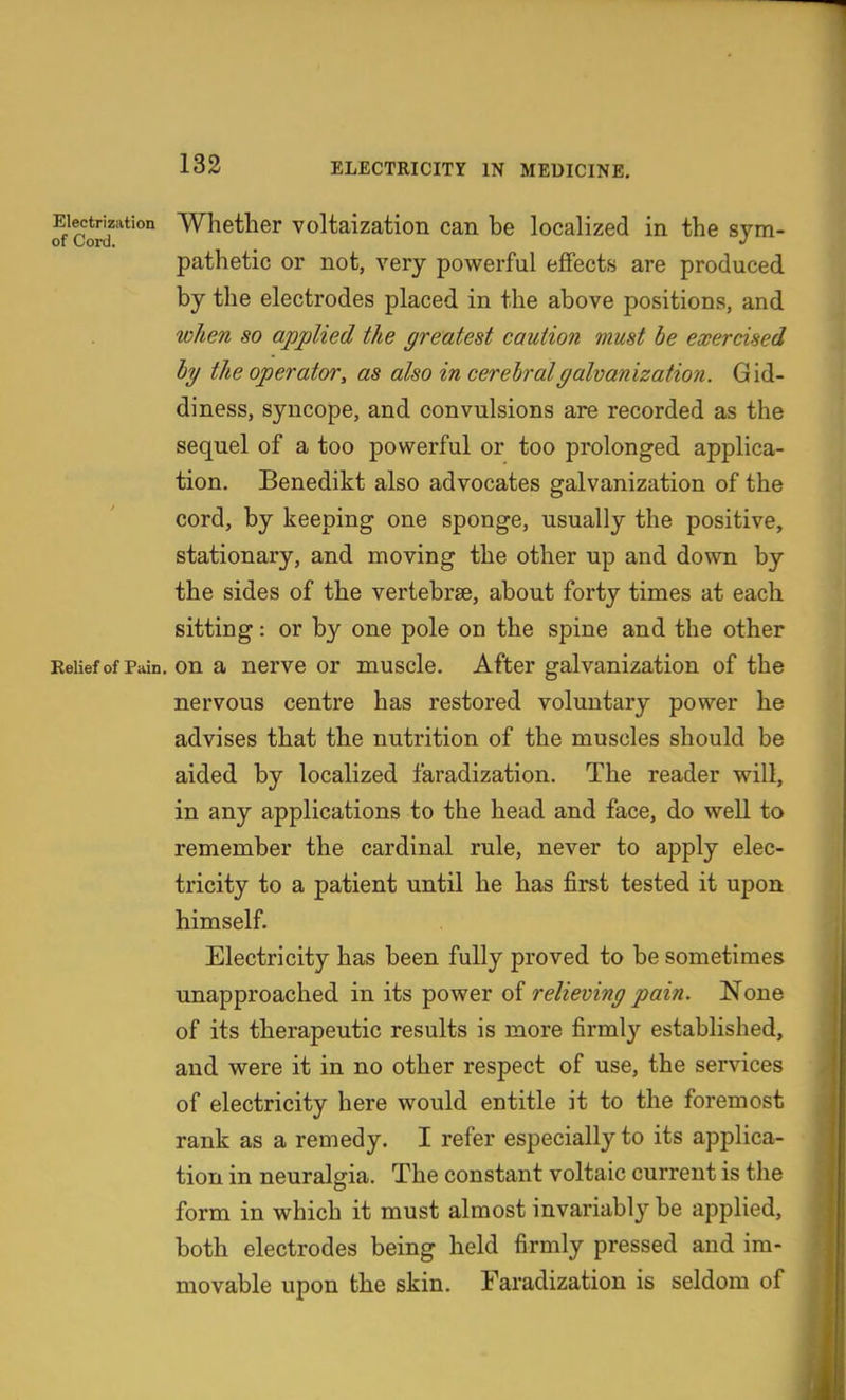 Electrization Whether voltaization can be localized in the svm- of Cord. _ pathetic or not, very powerful effects are produced by the electrodes placed in the above positions, and when so applied the greatest caution must be exercised hy the operator, as also in cerebral galvanization. Gid- diness, syncope, and convulsions are recorded as the sequel of a too powerful or too prolonged applica- tion. Benedikt also advocates galvanization of the cord, by keeping one sponge, usually the positive, stationary, and moving the other up and down by the sides of the vertebrae, about forty times at each sitting: or by one pole on the spine and the other ReUef of Pain, on a ncrve or muscle. After galvanization of the nervous centre has restored voluntary power he advises that the nutrition of the muscles should be aided by localized faradization. The reader will, in any applications to the head and face, do well to remember the cardinal rule, never to apply elec- tricity to a patient until he has first tested it upon himself. Electricity has been fully proved to be sometimes unapproached in its power of relieving pain. None of its therapeutic results is more firmly established, and were it in no other respect of use, the services of electricity here would entitle it to the foremost rank as a remedy. I refer especially to its applica- tion in neuralgia. The constant voltaic current is the form in which it must almost invariably be applied, both electrodes being held firmly pressed and im- movable upon the skin. Faradization is seldom of