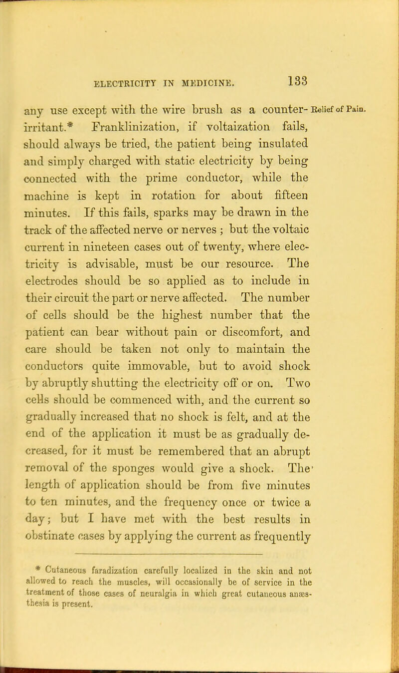 any use except witli the wire brush as a counter- Eeiief of Pain, irritant.* Franklinization, if voltaization fails, should always be tried, the patient being insulated and simply charged with static electricity by being connected with the prime conductor, while the machine is kept in rotation for about fifteen minutes. If this fails, sparks may be drawn in the track of the afiected nerve or nerves ; but the voltaic current in nineteen cases out of twenty, where elec- tricity is advisable, must be our resource. The electrodes should be so applied as to include in their circuit the part or nerve afiected. The number of cells should be the highest number that the patient can bear without pain or discomfort, and care should be taken not only to maintain the conductors quite immovable, but to avoid shock by abruptly shutting the electricity off or on. Two ceUs should be commenced with, and the current so gradually increased that no shock is felt, and at the end of the application it must be as gradually de- creased, for it must be remembered that an abrupt removal of the sponges would give a shock. The* length of application should be from five minutes to ten minutes, and the frequency once or twice a day; but I have met with the best results in obstinate cases by applying the current as frequently * Cutaneous faradization carefully localized in the skin and not allowed to reach the muscles, will occasionally be of service in the treatment of those cases of neuralgia in which great cutaneous anais- thesia is present.