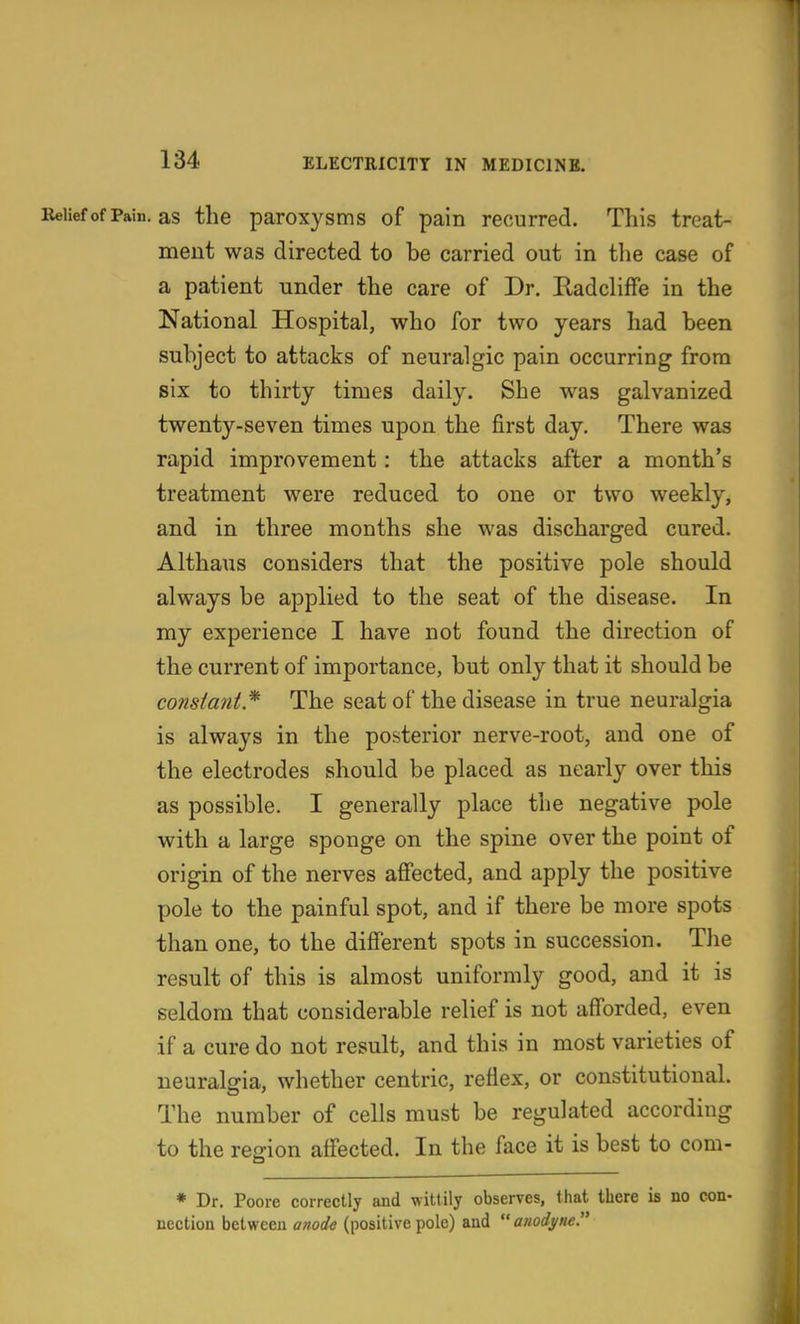 ReiiefofPain. as the paroxjsms of pain recurred. This treat- ment was directed to be carried out in the case of a patient under the care of Dr. Eadcliffe in the National Hospital, who for two years had been subject to attacks of neuralgic pain occurring from six to thirty times daily. She was galvanized twenty-seven times upon the first day. There was rapid improvement: the attacks after a month's treatment were reduced to one or two weekly, and in three months she was discharged cured. Althaus considers that the positive pole should always be applied to the seat of the disease. In my experience I have not found the direction of the current of importance, but only that it should be constant * The seat of the disease in true neuralgia is always in the posterior nerve-root, and one of the electrodes should be placed as nearly over this as possible. I generally place the negative pole with a large sponge on the spine over the point of origin of the nerves affected, and apply the positive pole to the painful spot, and if there be more spots than one, to the different spots in succession. The result of this is almost uniformly good, and it is seldom that considerable relief is not afforded, even if a cure do not result, and this in most varieties of neuralgia, whether centric, reflex, or constitutional. The number of cells must be regulated according to the region affected. In the face it is best to com- * Dr. Poore correctly and wittily observes, that there is no con- nection between anode (positive pole) and  anodj/ne.