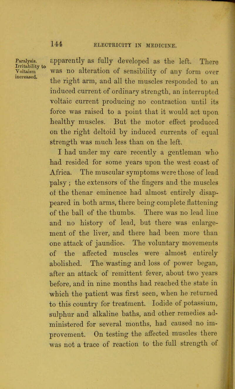 Paralysis. Lpparently as fully developed as the left. There Irritability to ii i • p • • Voiuisra was no alteration of sensibility of any form over the right arm, and all the muscles responded to an induced current of ordinary strength, an interrupted voltaic current producing no contraction until its force was raised to a point that it would act upon healthy muscles. But the motor effect produced on the right deltoid by induced currents of equal strength was much less than on the left. I had under my care recently a gentleman who had resided for some years upon the west coast of Africa. The muscular symptoms were those of lead palsy ; the extensors of the fingers and the muscles of the thenar eminence had almost entirely disap- peared in both arms, there being complete flattening of the ball of the thumbs. There was no lead Hue and no history of lead, but there was enlarge- ment of the liver, and there had been more thau one attack of jaundice. The voluntary movements of the affected muscles were almost entirely abolished. The wasting and loss of power began, after an attack of remittent fever, about two years before, and in nine months had reached the state in which the patient was first seen, when he returned to this country for treatment. Iodide of potassium, sulphur and alkaline baths, and other remedies ad- ministered for several months, had caused no im- provement. On testing the affected muscles there was not a trace of reaction to the full strength of