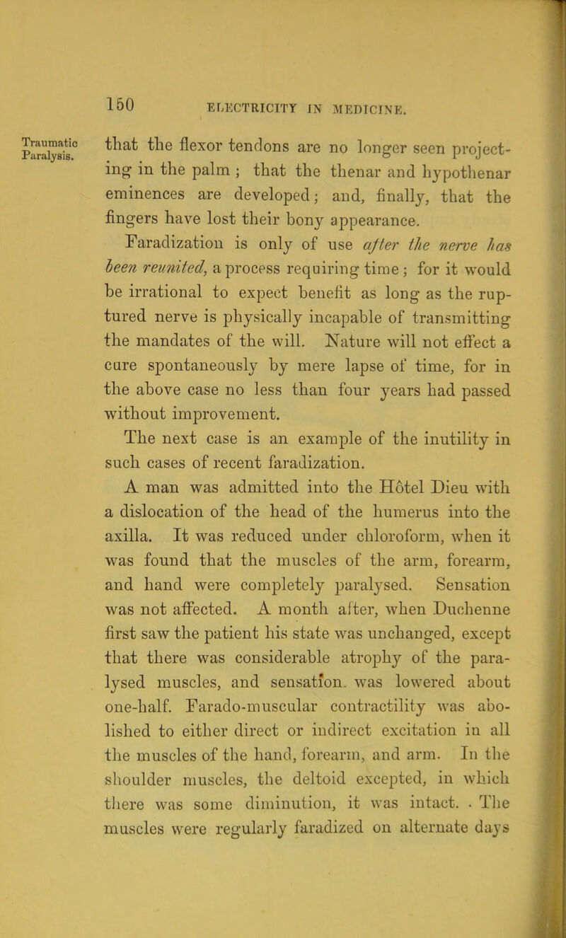 plriystJ flexor tendons are no longer seen project- ing in the palm ; that the thenar and hypothenar eminences are developed; and, finally, that the fingers have lost their bony appearance. Faradization is only of use ajter the nerve has been reunited, a process requiring time ; for it would be irrational to expect benefit as long as the rup- tured nerve is physically incapable of transmitting the mandates of the will. Nature will not eflfect a care spontaneously by mere lapse of time, for in the above case no less than four years had passed without improvement. The next case is an example of the inutility in such cases of recent faradization. A man was admitted into the Hotel Dieu with a dislocation of the head of the humerus into the axilla. It was reduced under chloroform, when it was found that the muscles of the arm, forearm, and hand were completely paralysed. Sensation was not affected. A month after, when Duclienne first saw the patient his state was unchanged, except that there was considerable atrophy of the para- lysed muscles, and sensation, was lowered about one-half. Farado-muscular contractility was abo- lished to either direct or indirect excitation in all the muscles of the hand, forearm, and arm. In the shoulder muscles, the deltoid excepted, in which there was some diminution, it was intact. . Tlie muscles were regularly faradized on alternate days