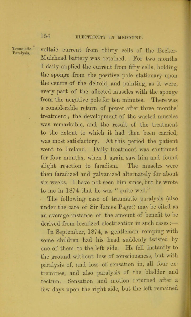 plrij^j° voltaic current from thirty cells of the Becker- Muirhead battery was retained. For two months I daily applied the current from fifty cells, holding the sponge from the positive pole stationary upon the centre of the deltoid, and painting, as it were, every part of the affected muscles with the sponge from the negative pole for ten minutes. There was a considerable return of power after three months' treatment; the development of the wasted muscles was remarkable, and the result of the treatment to the extent to which it had then been carried, was most satisfactory. At this period the patient went to Ireland. Daily treatment was continued for four months, when I again saw him and found slight reaction to faradism. The muscles were then faradized and galvanized alternately for about six weeks. I have not seen him since, but he wrote to me in 1874 that he was  quite well. The following case of traumatic paralysis (also under the care of Sir James Paget) may be cited as an average instance of the amount of benefit to be derived from localized electrization in such cases :— In September, 1874, a gentleman romping with some children had his head suddenly twisted by one of them to the left side. He fell instantly to the ground without loss of consciousness, but with paralysis of, and loss of sensation in, all four ex- tremities, and also paralysis of the bladder and rectum. Sensation and motion returned after a few days upon the right side, but the left remained