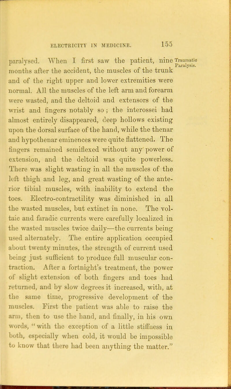 paralysed. When I first saw the patient, nine Traumatio months after the accident, the muscles of the trunk and of the ri^ht upper and lower extremities were normal. All the muscles of the left arm and forearm were wasted, and the deltoid and extensors of the wrist and fingers notably so ; the interossei had almost entirely disappeared, deep hollows existing upon the dorsal surface of the hand, while the thenar and hypothenar eminences were quite flattened. The fingers remained semiflexed without any power of extension, and the deltoid was quite powerless. There was slight wasting in all the muscles of the left thigh and leg, and great wasting of the ante- rior tibial muscles, with inability to extend the toes. Electro-contractility was diminished in all the wasted muscles, but extinct in none. The vol- taic and faradic currents were carefully localized in the wasted muscles twice daily—the currents being used alternately. The entire application occupied about twenty minutes, the strength of current used being just sufiBcient to produce full muscular con- traction. After a fortnight's treatment, the power of slight extension of both fingers and toes had returned, and by slow degrees it increased, with, at the same time, progressive development of the muscles. First the patient was able to raise the arm, then to use the hand, and finally, in his own words, with the exception of a little stiff'ness in both, especially when cold, it would be impossible to know that there had been anything the matter.