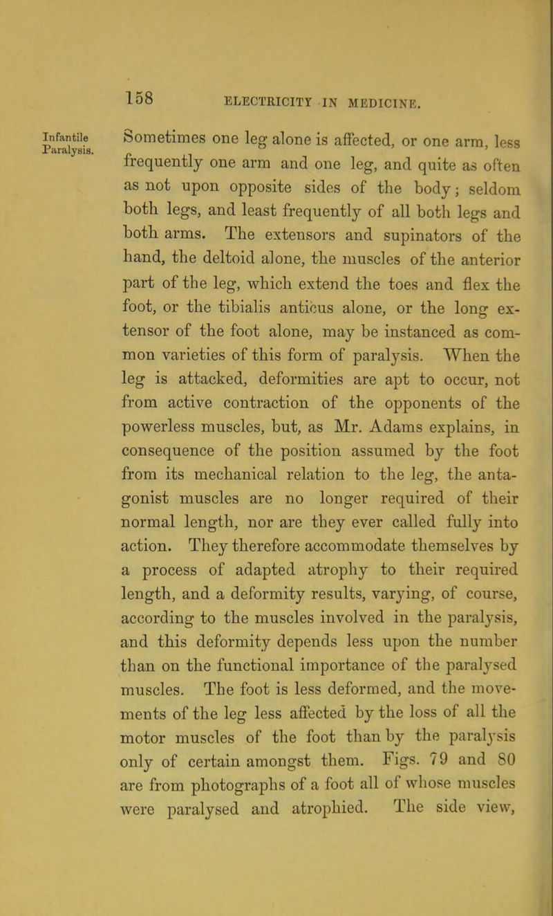 Infantile Sometimes one leg alone is affected, or one arm, less Paralysis. r i >  frequently one arm and one leg, and quite as often as not upon opposite sides of the body; seldom both legs, and least frequently of all both legs and both arms. The extensors and supinators of the hand, the deltoid alone, the muscles of the anterior part of the leg, which extend the toes and flex the foot, or the tibialis anticus alone, or the long ex- tensor of the foot alone, may be instanced as com- mon varieties of this form of paralysis. When the leg is attacked, deformities are apt to occur, not from active contraction of the opponents of the powerless muscles, but, as Mr. Adams explains, in consequence of the position assumed by the foot from its mechanical relation to the leg, the anta- gonist muscles are no longer required of their normal length, nor are they ever called fully into action. They therefore accommodate themselves by a process of adapted atrophy to their required length, and a deformity results, varying, of course, according to the muscles involved in the paralysis, and this deformity depends less upon the number than on the functional importance of the paralj^sed muscles. The foot is less deformed, and the move- ments of the leg less affected by the loss of all the motor muscles of the foot than by the paralysis only of certain amongst them. Figs. 79 and 80 are from photographs of a foot all of whose muscles were paralysed and atrophied. The side view.