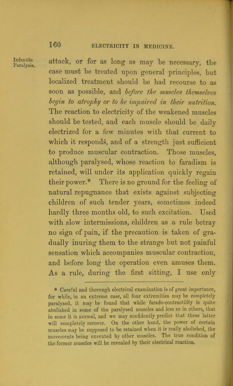 PaSysfs attack, or for as long as may be necessary, the case must be treated upon general principles, but localized treatment sbould be had recourse to as soon as possible, and before the muscles themselves begin to atrophy or to be impaired in their nutrition. The reaction to electricity of the weakened muscles should be tested, and each muscle should be daily electrized for a few minutes with that current to which it responds, and of a strength just sufficient to produce muscular contraction. Those muscles, although paralysed, whose reaction to faradism is retained, will under its application quickly regain their power.* There is no ground for the feeling of natural repugnance that exists against subjecting children of such tender years, sometimes indeed hardl}- three months old, to such excitation. Used with slow intermissions, children as a rule betraj'' no sign of pain, if the precaution is taken of gra- dually inuring them to the strange but not painful sensation which accompanies muscular contraction, and before long the operation even amuses them. As a rule, during the first sitting, I use only * Careful and thorough electrical examination is of great importance, for while, in an extreme case, all four extremities may be completely paralysed, it may be found that while farado-contractility is quite abolished in some of the paralysed muscles and less so in others, that in some it is normal, and we may confidently predict that these latter will completely recover. On the other hand, the power of certain muscles may be supposed to be retained when it is really abolished, the movements beinjr executed by other muscles. The true condition of the former muscles will be revealed by their electrical reaction.