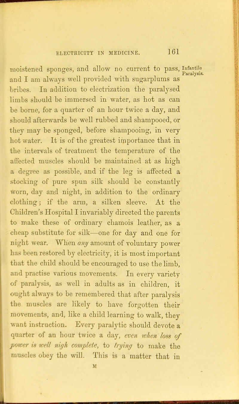 moistened sponges, and allow no current to pass, infantile ^ ° _ ^ Paralysis, and I am always well provided with sugarplums as bribes. In addition to electrization tlie paralysed limbs sbould be immersed in water, as hot as can be borne, for a quarter of an hour twice a day, and should afterwards be well rubbed and shampooed, or they may be sponged, before shampooing, in very hot water. It is of the greatest importance that in the intervals of treatment the temperature of the affected muscles should be maintained at as high a degree as possible, and if the leg is affected a stocking of pure spun silk should be constantly worn, day and night, in addition to the ordinary clothing; if the arm, a silken sleeve. At the Children's Hospital I invariably directed the parents to make these of ordinary chamois leatlier, as a cheap substitute for silk—one for day and one for night wear. When any amount of voluntary power has been restored by electricity, it is most important that the child should be encouraged to use the limb, and practise various movements. In every variety of paralysis, as well in adults as in children, it ought always to be remembered that after paralysis the muscles are likely to have forgotten their movements, and, like a child learning to walk, they want instruction. Every paralytic should devote a quarter of an hour twice a day, even when loss of power is well ni/jh complete, to Iri/int/ to make the muscles obey the will. This is a matter that in M