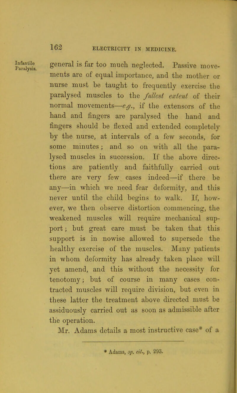 PanSs general is far too much neglected. Passive move- ments are of equal importance, and the mother or nurse must be taught to frequently exercise tlje paralysed muscles to the fullest extent of their normal movements—e.g., if the extensors of the hand and fingers are paralysed the hand and fingers should be flexed and extended completely by the nurse, at intervals of a few seconds, for some minutes; and so on with all the para- lysed muscles in succession. If the above direc- tions are patiently and faithfully carried out there are very few cases indeed—if there be any—in which we need fear deformity, and this never until the child begins to walk. If, how- ever, we then observe distortion commencing, the weakened muscles will require mechanical sup- port ; but great care must be taken that this support is in nowise allowed to supersede the healthy exercise of the muscles. Many patients in whom deformity has already taken place will yet amend, and this without the necessity for tenotomy; but of course in many cases con- tracted muscles will require division, but even in these latter the treatment above directed must be assiduously carried out as soon as admissible after the operation. Mr. Adams details a most instructive case* of a ♦ Adams, op. cit., p. 293.