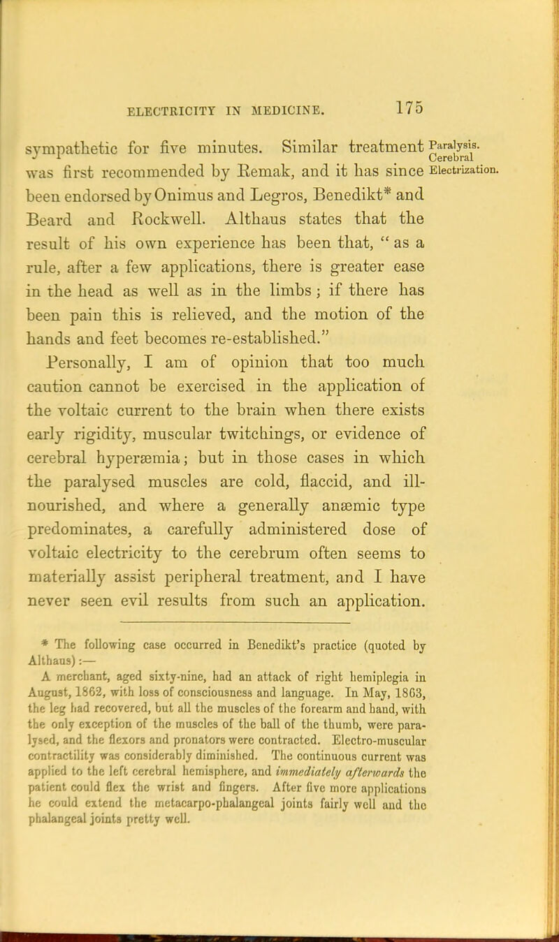 sympathetic for five minutes. Similar treatment Parajys^s. was first recommended by Eemak, and it has since Electrization, been endorsed by Onimus and Legros, Benedikt* and Beard and Rockwell. Althaus states that the result of his own experience has been that,  as a rule, after a few applications, there is greater ease in the head as well as in the limbs ; if there has been pain this is relieved, and the motion of the hands and feet becomes re-established. Personally, I am of opinion that too much caution cannot be exercised in the application of the voltaic current to the brain when there exists early rigidity, muscular twitehings, or evidence of cerebral hyperseraia; but in those cases in which the paralysed muscles are cold, flaccid, and ill- nourished, and where a generally anseraic type predominates, a carefully administered dose of voltaic electricity to the cerebrum often seems to materially assist peripheral treatment, and I have never seen evil results from such an application. * The following case occurred in Benedikt's practice (quoted by Althaus):— A mercliant, aged sixty-nine, had an attack of right hemiplegia in August, 1862, with loss of consciousness and language. In May, 1863, the leg had recovered, but all the muscles of the forearm and hand, with the only exception of the muscles of the ball of the thumb, were para- lysed, and the flexors and pronators were contracted. Electro-muscular contractility was considerably diminished. The continuous current was applied to the left cerebral hemisphere, and immediately afterwards the patient could flex the wrist and fingers. After five more applications he could extend the metacarpo-phalangcal joints fairly well and the phalangeal joints pretty well.