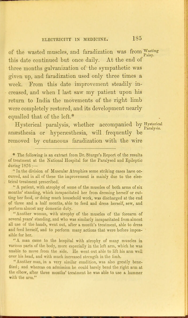 of the wasted muscles, and faradization was from Wasting Palsy. this date continued but once daily. At the end of three months galvanization of the sympathetic was given up, and faradization used only three times a week. From this date improvement steadily in- creased, and when I last saw my patient upon his return to India the movements of the right limb were completely restored, and its development nearly equalled that of the left.* Hysterical paralysis, whether accompanied by Hysterical JT Hi r Ally s 1 s. anaesthesia or hypersesthesia, will frequently be removed by cutaneous faradization with the wire * The following is an extract from Dr. Sturge's Report of the results of treatment at the National Hospital for the Paralysed and Epileptic during ]876 :— Inthe division of Muscular Atrophies some striking cases have oc- curred, and in all of these the improvement is mainly due to the elec- trical treatment prescribed.  A patient, with atrophy of some of the muscles of both arms of six months' standing, which incapacitated her from dressing herself or cut- ting her food, or doing much household work, was discharged at the end of three and a half months, able to feed and dress herself, sew, and perform almost any domestic duty. Another woman, with atrophy of the muscles of the forearm of several years' standing, and who was similarly incapacitated from almost all use of the hands, went out, after a month's treatment, able to dress and feed herself, and to perform many actions that were before impos- sible for her. A man came to the hospital with atrophy of many muscles in various parts of the body, more especially in tiie left arm, which he was unable to move from the side. He went out able to lift his arm well over his head, and with much increased strength in the limb. Another man, in a very similar condition, was also greatly bene- fited ; and whereas on admission lie could barely bend the rigiit arm at the elbow, after three months' treatment he was able to use a hammer with the arm.