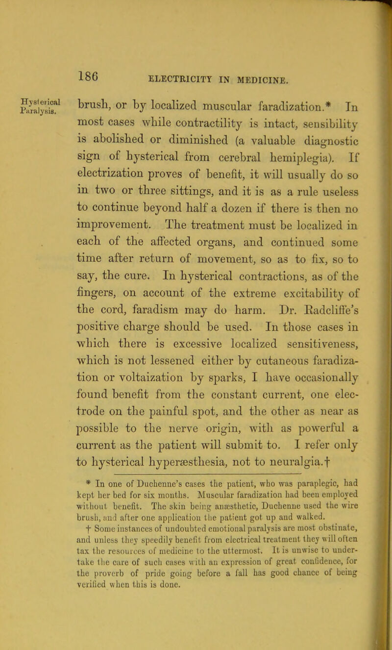 Para'ijsi?^ ®^ localizecl Hiuscular faradization * Tn most cases while contractility is intact, sensibility is abolished or diminished (a valuable diagnostic sign of hysterical from cerebral hemiplegia). If electrization proves of benefit, it will usually do so in two or three sittings, and it is as a rule useless to continue beyond half a dozen if there is then no improvement. The treatment must be localized in each of the afiected organs, and continued some time after return of movement, so as to fix, so to say, the cure. In hysterical contractions, as of the fingers, on account of the extreme excitability of the cord, faradism may do harm. Dr. EadcIifFe's positive charge should be used. In those cases in which there is excessive localized sensitiveness, which is not lessened either by cutaneous faradiza- tion or voltaization by sparks, I have occasionally found benefit from the constant current, one elec- trode on the painful spot, and the other as near as possible to the nerve origin, witli as powerful a cuiTent as the patient will submit to. I refer only to hysterical hypersesthesia, not to neural gia.f * In one of Duchenne's cases the patient, who was paraplegic, had kept her bed for six mouths. Muscular faradization had been enipiojed without benefit. The skin being anresthetic, Duchenne used the wire brush, ciud after one application tlie patient got up and walked. t Some instances of undoubted emotional paralysis are most obstinate, and unless thej speedily benefit from electrical treatment they will often tax the resources of medicine to the uttermost. It is unwise to under- take the care of such cases with an exjiression of great confidence, for the proverb of pride going before a fall has good chance of being verified when this is done.