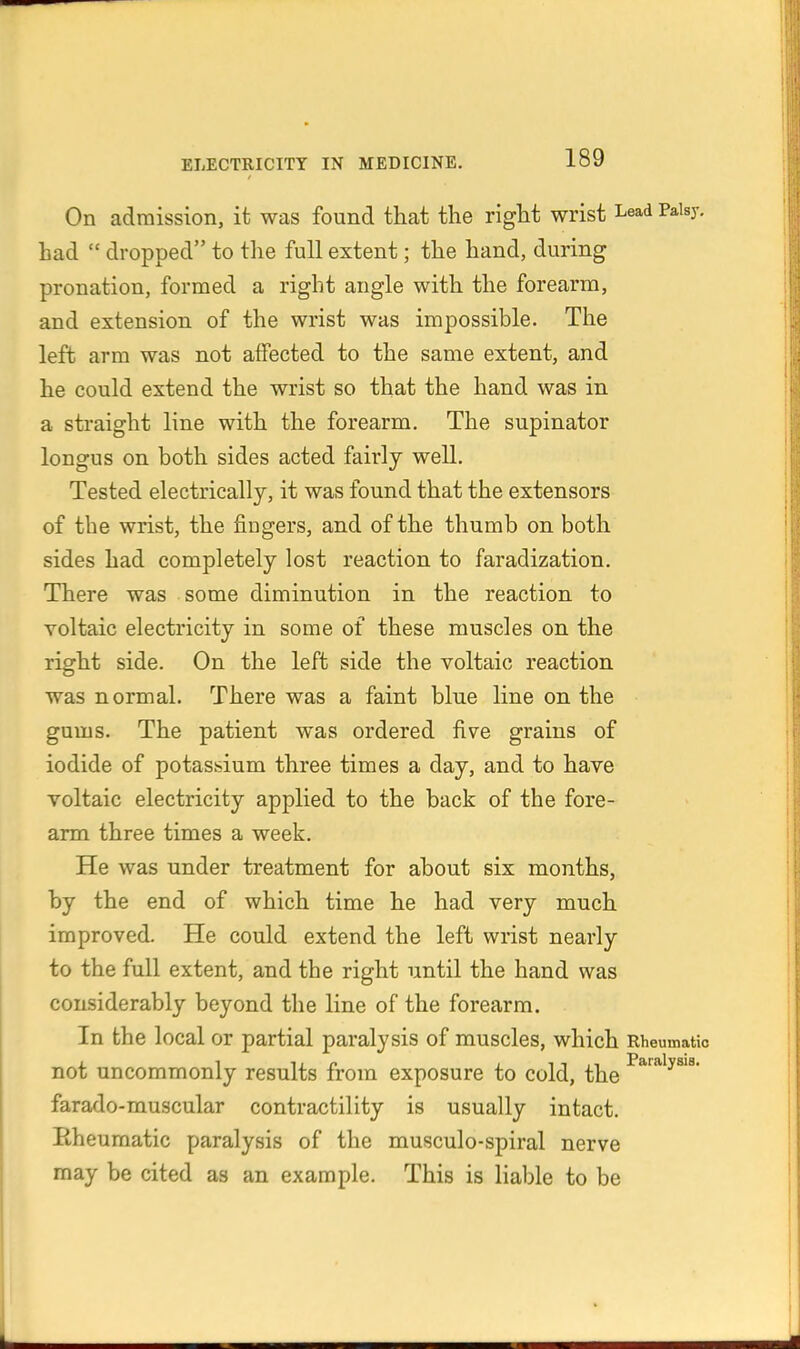 On admission, it was found that the right wrist Lead Palsy, had  dropped to the full extent; the hand, during pronation, formed a right angle with the forearm, and extension of the wrist was impossible. The left arm was not affected to the same extent, and he could extend the wrist so that the hand was in a straight line with the forearm. The supinator longus on both sides acted fairly well. Tested electrically, it was found that the extensors of the wrist, the fingers, and of the thumb on both sides had completely lost reaction to faradization. There was some diminution in the reaction to voltaic electricity in some of these muscles on the right side. On the left side the voltaic reaction was normal. There was a faint blue line on the gums. The patient was ordered five grains of iodide of potassium three times a day, and to have voltaic electricity applied to the back of the fore- arm three times a week. He was under treatment for about six months, by the end of which time he had very much improved. He could extend the left wrist nearly to the full extent, and the right until the hand was considerably beyond the line of the forearm. In the local or partial paralysis of muscles, which Rheumatic not uncommonly results from exposure to cold, the farado-muscular contractility is usually intact. Eheumatic paralysis of the musculo-spiral nerve may be cited as an example. This is Hable to be