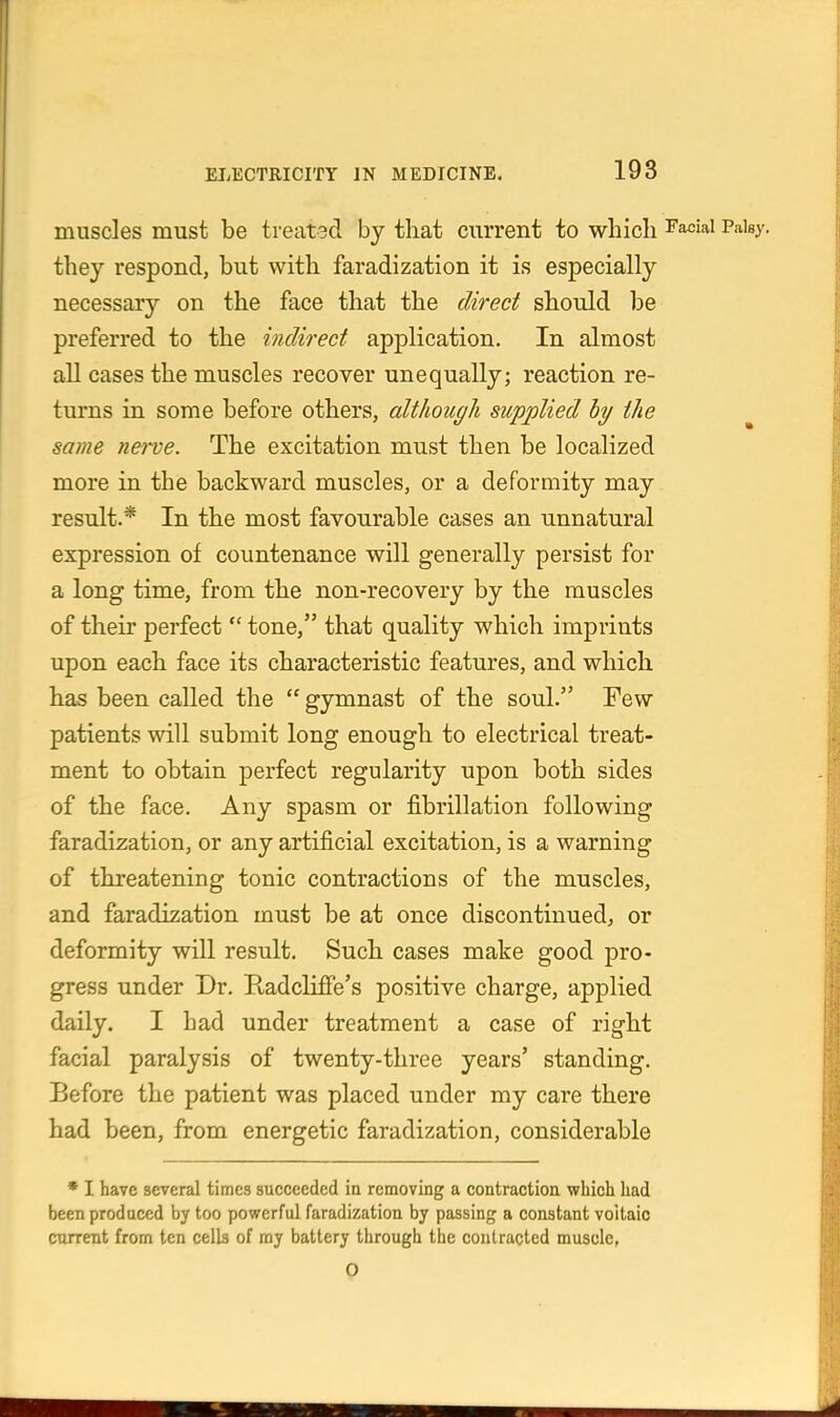 muscles must be treatgd by that current to which facial Palsy, they respond, but with faradization it is especially necessary on the face that the direct should be preferred to the indirect application. In almost all cases the muscles recover unequally; reaction re- turns in some before others, although supplied hy the same nerve. The excitation must then be localized more in the backward muscles, or a deformity may result.* In the most favourable cases an unnatural expression of countenance will generally persist for a long time, from the non-recovery by the muscles of their pei'fect  tone, that quality which imprints upon each face its characteristic features, and which has been called the  gymnast of the soul. Few patients will submit long enough to electrical treat- ment to obtain perfect regularity upon both sides of the face. Any spasm or fibrillation following faradization, or any artificial excitation, is a warning of threatening tonic contractions of the muscles, and faradization must be at once discontinued, or deformity will result. Such cases make good pro- gress under Dr. Radclifie's positive charge, applied daily. I had under treatment a case of right facial paralysis of twenty-three years' standing. Before the patient was placed under my care there had been, from energetic faradization, considerable * I have several times succeeded in removing a contraction which had been produced by too powerful faradization by passing a constant voitaic current from ten celb of ray battery through the contracted muscle, 0