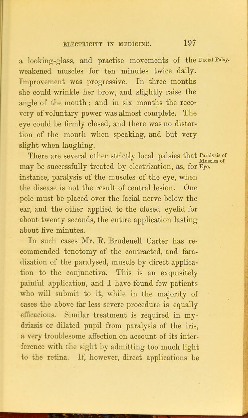 a looking-glass, and practise movements of the Facial Palsy, weakened muscles for ten minutes twice daily. Improvement was progressive. In three months she could wrinkle her brow, and slightly raise the angle of the mouth; and in six months the reco- very of voluntary power was almost complete. The eye could be firmly closed, and there was no distor- tion of the mouth when speaking, and but very slight when laughing. There are several other strictly local palsies that Paralysis of , Muscles of may be successfully treated by electrization, as, for Eye. instance, paralysis of the muscles of the eye, when the disease is not the result of central lesion. One pole must be placed over the facial nerve below the ear, and the other applied to the closed eyelid for about twenty seconds, the entire application lasting about five minutes. In such cases Mr. E. Brudenell Carter has re- commended tenotomy of the contracted, and fara- dization of the paralysed, muscle by direct applica- tion to the conjunctiva. This is an exquisitely painful application, and I have found few patients who will submit to it, while in the majority of cases the above far less severe procedure is equally efficacious. Similar treatment is required in my- driasis or dilated pupil from paralysis of the iris, a very troublesome affection on account of its inter- ference with the sight by admitting too much light to the retina. If, however, direct applications be