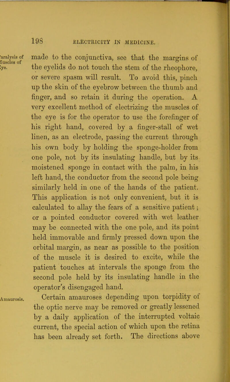 'araiysis of made to the coniunctiva, see that the mareins of luscles of ,, ,. 1 1 lye. the eyehds do not touch the stem of the rheophore, or severe spasm will result. To avoid this, pinch up the skin of the eyebrow between the thumb and finger, and so retain it during the operation, A very excellent method of electrizing the muscles of the eye is for the operator to use the forefinger of his right hand, covered by a finger-stall of wet linen, as an electrode, passing the current through his own body by holding the sponge-holder from one pole, not by its insulating handle, but by its moistened sponge in contact with the palm, in his left hand, the conductor from the second pole being similarly held in one of the hands of the patient. This application is not only convenient, but it is calculated to allay the fears of a sensitive patient; or a pointed conductor covered with wet leather may be connected with the one pole, and its point held immovable and firmly pressed down upon the orbital margin, as near as possible to the position of the muscle it is desired to excite, while the patient touches at intervals the sponge from the second pole held by its insulating handle in the operator's disengaged hand. Amaurosis. Certain amauroses depending upon torpidity of the optic nerve may be removed or greatly lessened by a daily application of the interrupted voltaic current, the special action of which upon the retina has been already set forth. The directions above