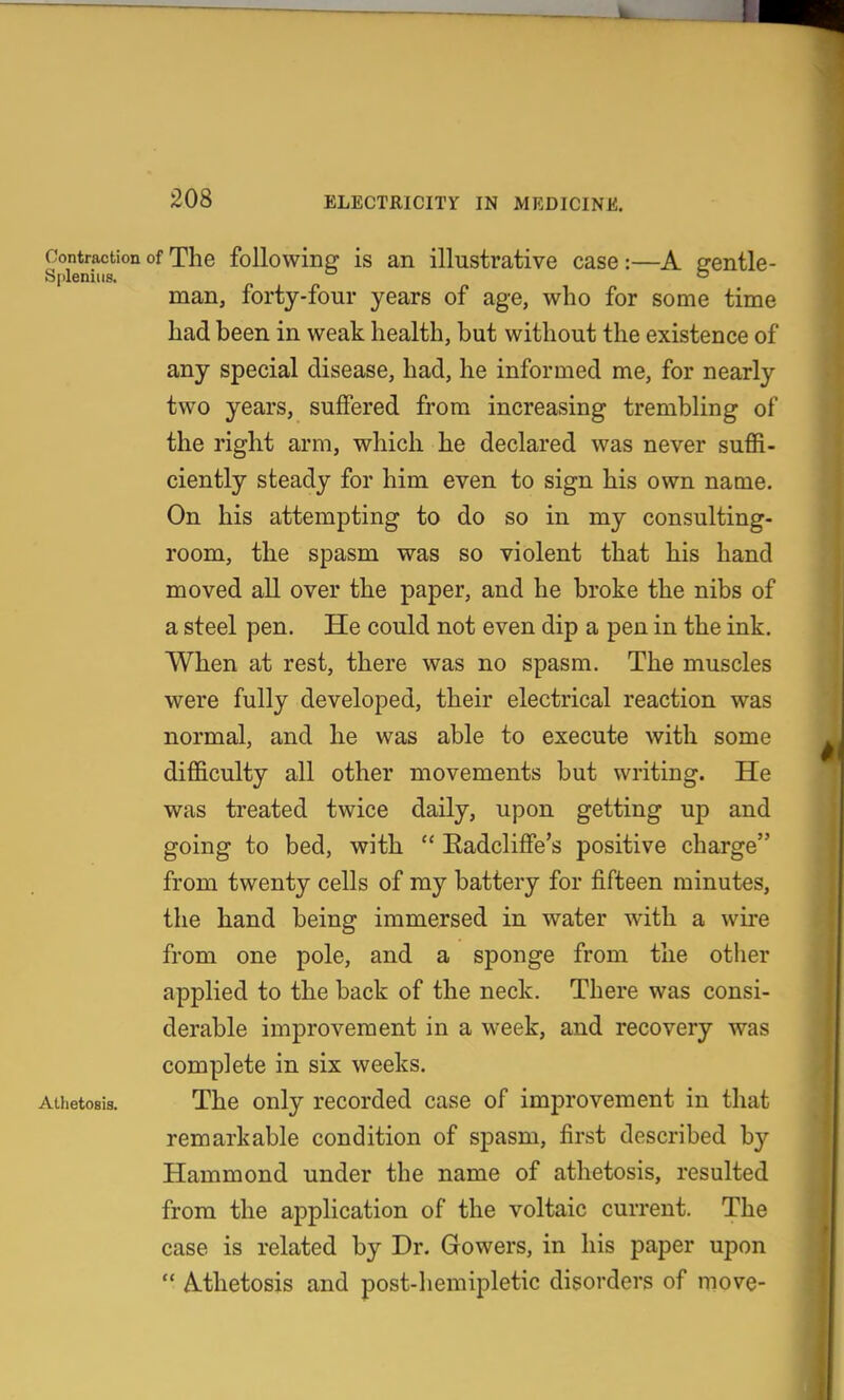 208 ELECTRICITY IN MEDICINE. Contraction of The following is an illustrative case:—A srentle- Sjilenius.  man, forty-four years of age, who for some time had been in weak health, but without the existence of any special disease, had, he informed me, for nearly two years, suffered from increasing trembling of the right arm, which he declared was never suffi- ciently steady for him even to sign his own name. On his attempting to do so in my consulting- room, the spasm was so violent that his hand moved all over the paper, and he broke the nibs of a steel pen. He could not even dip a pen in the ink. When at rest, there was no spasm. The muscles were fully developed, their electrical reaction was normal, and he was able to execute with some difficulty all other movements but writing. He was treated twice daily, upon getting up and going to bed, with  EadclifFe's positive charge from twenty cells of my battery for fifteen minutes, the hand being immersed in water with a wire from one pole, and a sponge from the otlier applied to the back of the neck. There was consi- derable improvement in a week, and recovery was complete in six weeks. Athetosis, The only recorded case of improvement in that remarkable condition of spasm, first described by Hammond under the name of athetosis, resulted from the application of the voltaic current. The case is related by Dr. Gowers, in his paper upon  Mhetosis and post-hemipletic disorders of move-