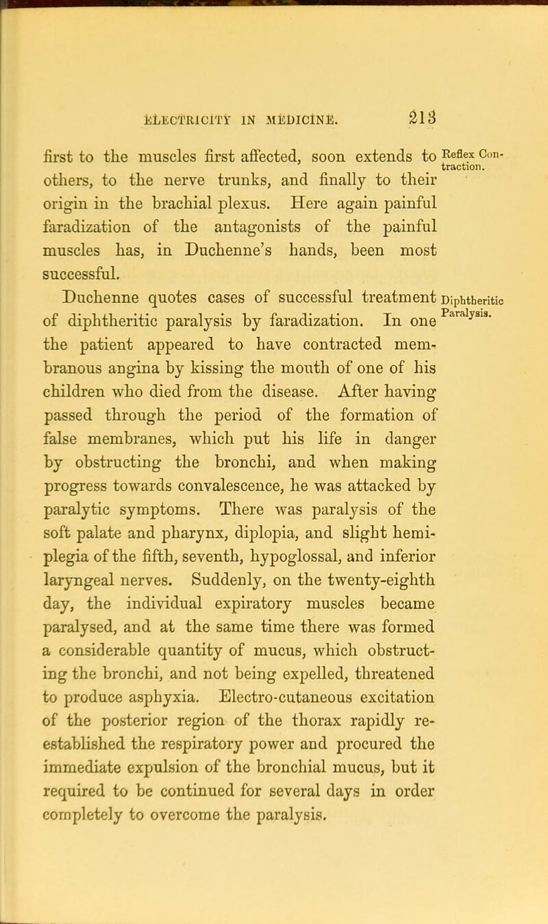 JsiiECTRlClTi' IN MiiDlClNi;. ^IB first to tlie muscles first affected, soon extends to 'ReQex Con- traction. others, to the nerve trunks, and finally to their origin in the brachial plexus. Here again painful faradization of the antagonists of the painful muscles has, in Duchenne's hands, been most successful. Duchenne quotes cases of successful treatment Diphtheritic of diphtheritic paralysis by faradization. In one ^^'■^^y^^'' the patient appeared to have contracted mem- branous angina by kissing the mouth of one of his children who died from the disease. After having passed through the period of the formation of false membranes, which put his life in danger by obstructing the bronchi, and when making progress towards convalescence, he was attacked by paralytic symptoms. There was paralysis of the soft palate and pharynx, diplopia, and slight hemi- plegia of the fifth, seventh, hypoglossal, and inferior laryngeal nerves. Suddenly, on the twenty-eighth day, the individual expiratory muscles became paralysed, and at the same time there was formed a considerable quantity of mucus, which obstruct- ing the bronchi, and not being expelled, threatened to produce asphyxia. Electro-cutaneous excitation of the posterior region of the thorax rapidly re- established the respiratory power and procured the immediate expulsion of the bronchial mucus, but it required to be continued for several days in order completely to overcome the paralysis.