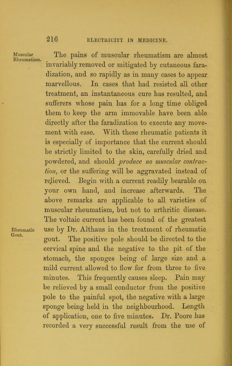 Muscular The pains of muscular rheumatism are almost Rheumatism. invariably removed or mitigated by cutaneous fara- dization, and so rapidly as in many cases to appear marvellous. In cases that had resisted all other treatment, an instantaneous cure has resulted, and sufferers whose pain has for a long time obliged them to keep the arm immovable have been able directly after the faradization to execute any move- ment with ease. With these rheumatic patients it is especially of importance that the current should be strictly limited to the skin, carefully dried and powdered, and should produce no muscular contrac- tion, or the suffering will be aggravated instead of rejieved. Begin with a current readily bearable on your own hand, and increase afterwards. The above remarks are applicable to all varieties of muscular rheumatism, but not to arthritic disease. The voltaic current has been found of the greatest Rheumatic use bv Dr. Althaus in the treatment of rheumatic Gout gout. The positive pole should be directed to the cervical spine and the negative to the pit of the stomach, the sponges being of large size and a mild current allowed to flow for from three to five minutes. This frequently causes sleep. Pain may be relieved by a small conductor from the positive pole to the painful spot, the negative with a large sponge being held in the neighbourhood. Length of application, one to five minutes. Dr. Poore has recorded a very successful result from the use of