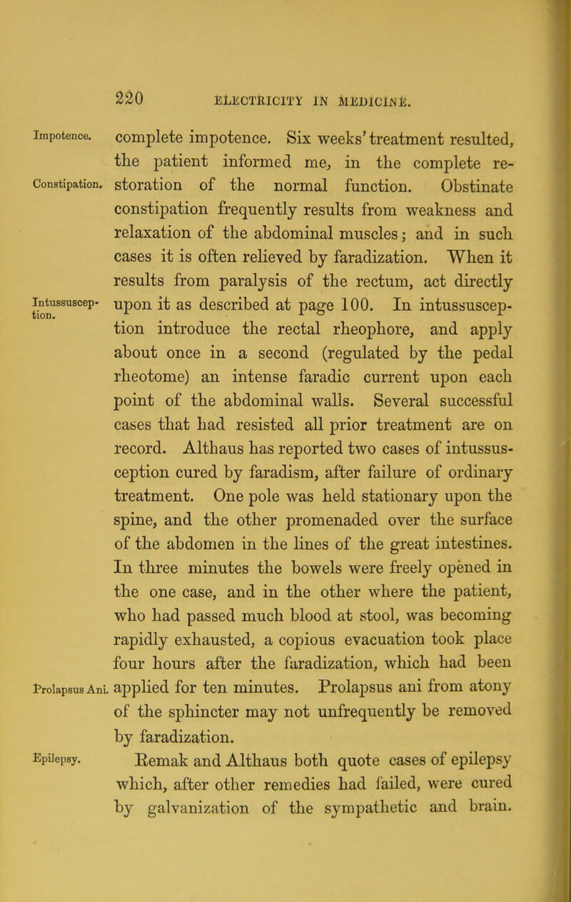 Impotence. Complete impotence. Six weeks' treatment resulted, the patient informed me, in the complete re- Constipation. storation of the normal function. Obstinate constipation frequently results from weakness and relaxation of the abdominal muscles; and in such cases it is often reheved by faradization. When it results from paralysis of the rectum, act directly intussuscep- upou it as described at page 100. In intussuscep- tion introduce the rectal rheophore, and apply about once in a second (regulated by the pedal rheotome) an intense faradic current upon each point of the abdominal walls. Several successful cases that had resisted all prior treatment are on record. Althaus has reported two cases of intussus- ception cured by faradism, after failure of ordinary treatment. One pole was held stationary upon the spine, and the other promenaded over the surface of the abdomen in the lines of the great intestines. In three minutes the bowels were freely opened in the one case, and in the other where the patient, who had passed much blood at stool, was becoming rapidly exhausted, a copious evacuation took place four hours after the faradization, which had been trolapsusAni. applied for ten minutes. Prolapsus aui from atony of the sphincter may not unfrequently be removed by faradization. Epilepsy. Eemak and Althaus both quote cases of epilepsy which, after other remedies had failed, were cured by galvanization of the sympathetic and brain.