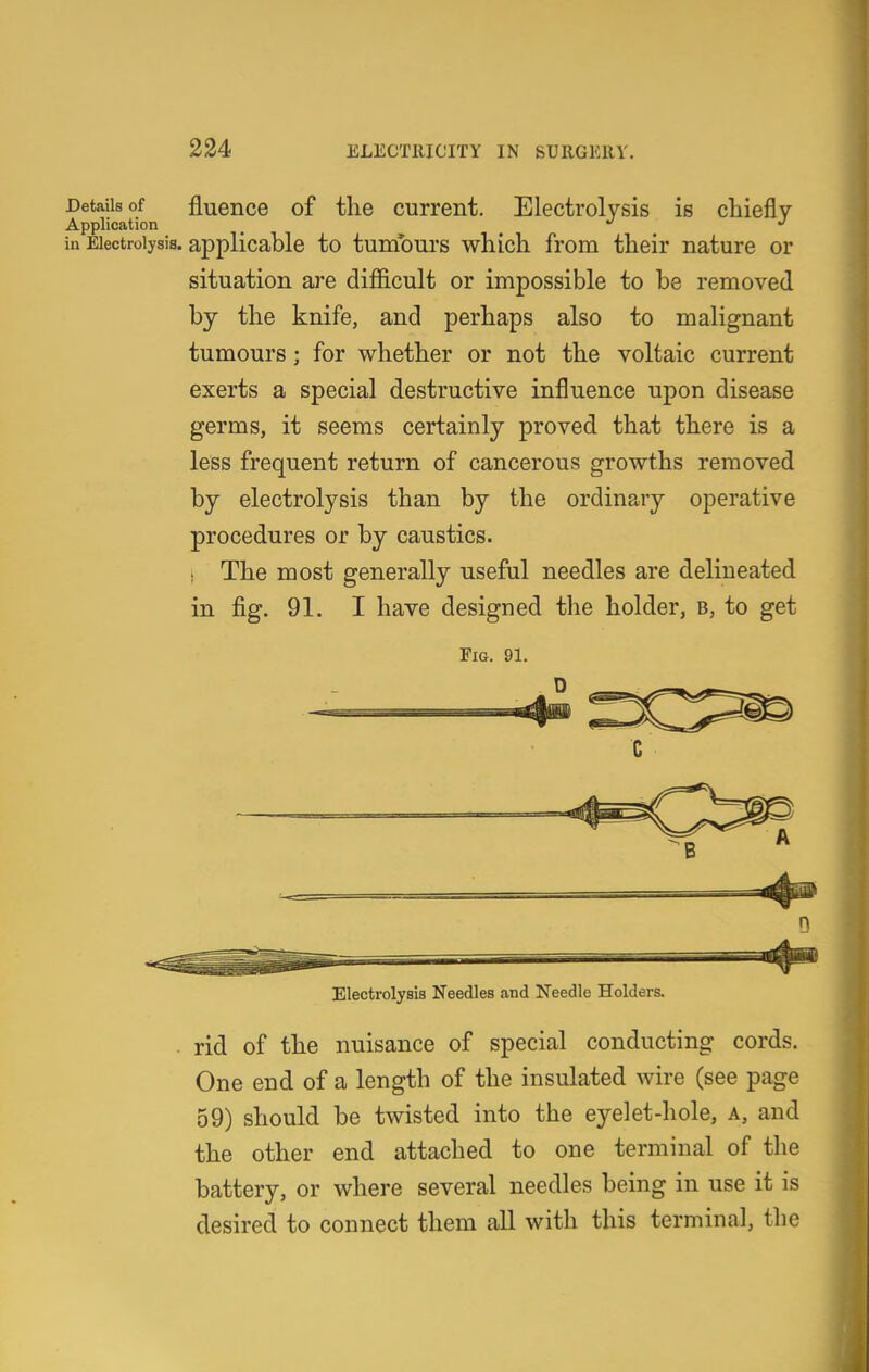 Details of fluGiice of tliG Current. Electrolysis is chiefly Application _ '' *' ia Electrolysis, applicable to tumours which from their nature or situation are difficult or impossible to be removed by the knife, and perhaps also to malignant tumours; for whether or not the voltaic current exerts a special destructive influence upon disease germs, it seems certainly proved that there is a less frequent return of cancerous growths removed by electrolysis than by the ordinary operative procedures or by caustics. 1 The most generally useful needles are delineated in fig. 91. I have designed the holder, b, to get Fio. 91. Electrolysis Needles and Needle Holders. rid of the nuisance of special conducting cords. One end of a length of the insulated wire (see page 59) should be twisted into the eyelet-hole, a, and the other end attached to one terminal of the battery, or where several needles being in use it is desired to connect them all with this terminal, the