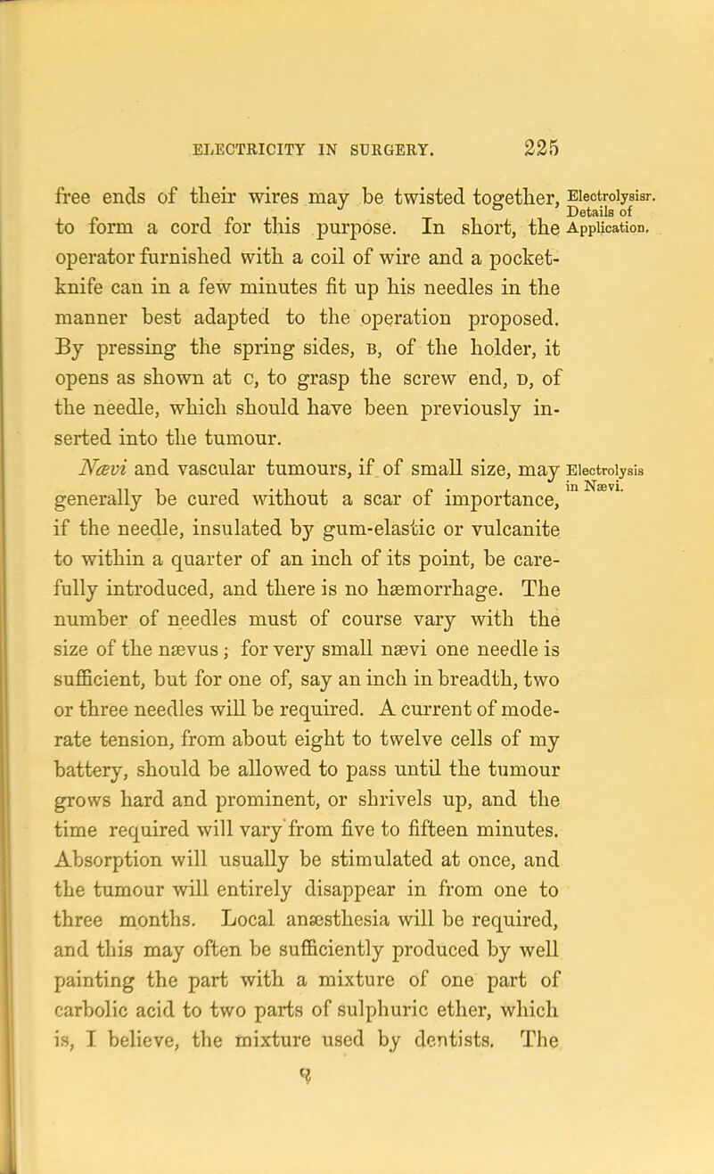 free ends of their wires may be twisted together, Eiectroiysisr. T r 1 • T Details of to form a cord for this purpose. In short, the Application, operator furnished with a coil of wire and a pocket- knife can in a few minutes fit up his needles in the manner best adapted to the operation proposed. By pressing the spring sides, b, of the holder, it opens as shown at c, to grasp the screw end, n, of the needle, which should have been previously in- serted into the tumour. Navi and vascular tumours, if, of small size, may Electrolysis generally be cured without a scar of importance, ^° if the needle, insulated by gum-elastic or vulcanite to within a quarter of an inch of its point, be care- fully introduced, and there is no hsemorrhage. The number of needles must of course vary with the size of the nsevus; for very small naevi one needle is sufficient, but for one of, say an inch in breadth, two or three needles will be required. A current of mode- rate tension, from about eight to twelve cells of my battery, should be allowed to pass until the tumour grows hard and prominent, or shrivels up, and the time required will vary from five to fifteen minutes. Absorption will usually be stimulated at once, and the tumour will entirely disappear in from one to three months. Local ansesthesia will be required, and this may often be sufficiently produced by well painting the part with a mixture of one part of carbolic acid to two parts of sulphuric ether, which is, I believe, the mixture used by dentists. The H