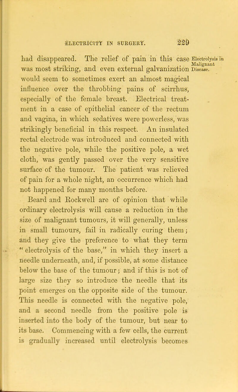 had disappeared. The relief of pain in this case Eiectroiysia was most striking, and even external galvanization Disease, would seem to sometimes exert an almost magical influence over the throbbing pains of scirrhus, especially of the female breast. Electrical treat- ment in a case of epithelial cancer of the rectum and vagina, in which sedatives were powerless, was strikingly beneficial in this respect. An insulated rectal electrode was introduced and connected with the negative pole, while the positive pole, a wet cloth, was gently passed over the very sensitive surface of the tumour. The patient was relieved of pain for a whole night, an occurrence which had not happened for many months before. Beard and Eockwell are of opinion that while ordinary electrolysis will cause a reduction in the size of malignant tumourSj it will generally, unless in small tumours, fail in radically curing them; and they give the preference to what they term  electrolysis of the base, in which they insei't a needle underneath, and, if possible, at some distance below the base of the tumour; and if this is not of large size they so introduce the needle that its point emerges on the opposite side of the tumour. This needle is connected with the negative pole, and a second needle from the positive pole is inserted into the body of the tumour, but neai' to its base. Commencing with a few cells, the current is gradually increased until electrolysis becomes