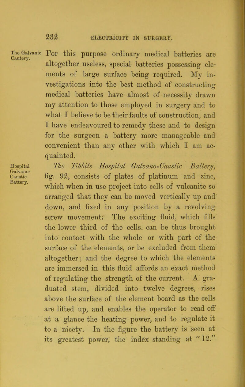 The^aivanic YoT tliis pui'pose Ordinary medical batteries are altogether useless, special batteries possessing ele- ments of large surface being required. My in- vestigations into the best method of constructing medical batteries have almost of necessity drawn my attention to those employed in surgery and to what I believe to be their faults of construction, and I have endeavoured to remedy these and to design for the surgeon a battery more manageable and convenient than any other with which I am ac- quainted. Hospital T/ie Tibbits Hospital Galvano-Caustic Battery, Galvano- . p i i f» i • i • Caustic nsf. 92, consists of plates of platinum and zmc, Battery. which whcu in usc project into cells of vulcanite so arranged that they can be moved vertically up and down, and fixed in any position by a revolving screw movement; The exciting fluid, which fills the lower third of the cells, can be thus brought into contact with the whole or with part of the surface of the elements, or be excluded from them altogether; and the degree to which the elements are immersed in this fluid affords an exact method of regulating the strength of the current. A gra- duated stem, divided into twelve degrees, rises above the surface of the element board as the cells are lifted up, and enables the operator to read off at a glance the heating power, and to regulate it to a nicety. In the figure the battery is seen at its greatest power, tlie index standing at  12.