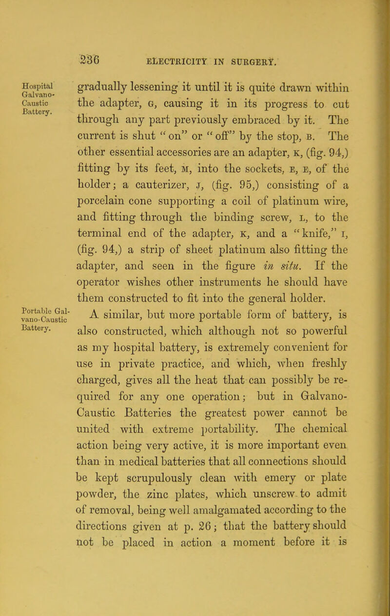 Hospital gradually lessening it until it is quite drawn within Galvano- ° , _ ^ Caustic the adapter, g, causing it in its progress to cut through any part previously embraced by it. The current is shut on or off by the stop, b. The other essential accessories are an adapter, k, (fig. 94,) fitting by its feet, m, into the sockets, e, e, of the holder; a cauterizer, j, (fig. 95,) consisting of a porcelain cone supporting a coil of platinum wire, and fitting through the binding screw, l, to the terminal end of the adapter, k, and a knife, i, (fig. 94,) a strip of sheet platinum also fitting the adapter, and seen in the figure in situ. If the operator wishes other instruments he should have them constructed to fit into the general holder. va^no'^Cau^tfc' similar, but more portable form of battery, is Battery. ^^fiQ coustructcd, which although not so powerful as my hospital battery, is extremely convenient for use in private practice, and which, when freshly charged, gives all the heat that can possibly be re- quired for any one operation; but in Galvano- Caustic Batteries the greatest power cannot be united with extreme portability. The chemical action being very active, it is more important even than in medical batteries that all connections should be kept scrupulously clean with emery or plate powder, the zinc plates, which unscrew, to admit of removal, being well amalgamated according to the directions given at p. 26; that the battery should not be placed in action a moment before it is