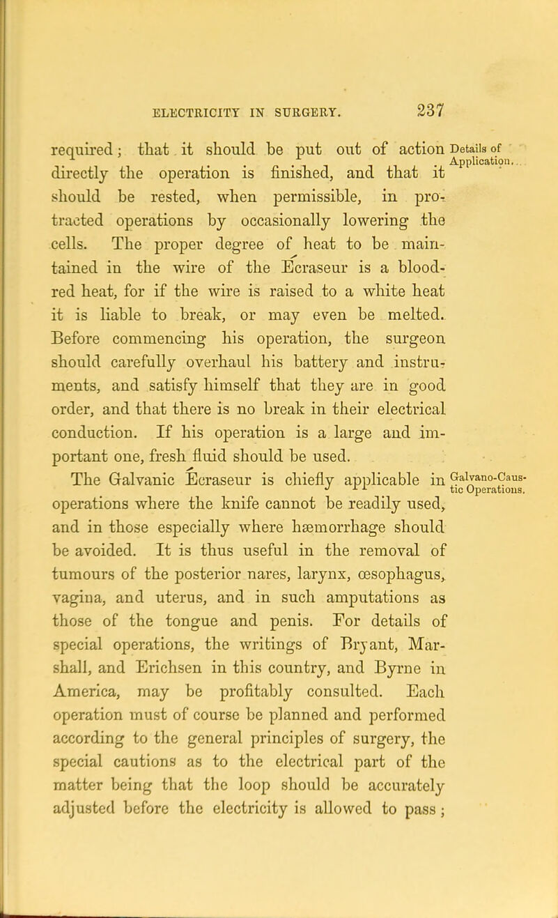 required; that it should be put out of action Details of , , . . Application,., directly the operation is finished, and that it should be rested, when permissible, in pro- tracted operations by occasionally lowering the cells. The proper degree of heat to be main- tained in the wire of the Ecraseur is a blood- red heat, for if the wire is raised to a white heat it is liable to break, or may even be melted.. Before commencing his operation, the surgeon should carefully overhaul his battery and instru- ments, and satisfy himself that they are in good order, and that there is no break in their electrical conduction. If his operation is a large and im- portant one, fresh fluid should be used. The Galvanic Ecraseur is chiefly applicable in ^*^;^a,no-Caus. ^ ^ tic Operations. operations where the knife cannot be readily used, and in those especially where haemorrhage should be avoided. It is thus useful in the removal of tumours of the posterior nares, larynx, oesophagus,, vagina, and uterus, and in such amputations as those of the tongue and penis. Eor details of special operations, the writings of Bryant, Mar- shall, and Erichsen in this country, and Byrne in America, may be profitably consulted. Each operation must of course be planned and performed according to the general principles of surgery, the special cautions as to the electrical part of the matter being that the loop should be accurately adjusted before the electricity is allowed to pass;