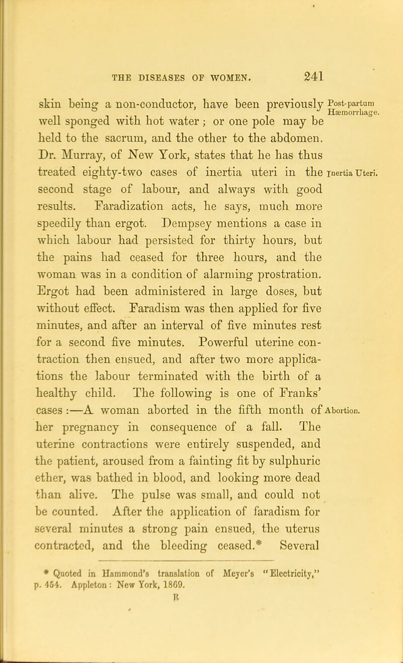 skin being a non-conductor, have been previously Post-partum . i. ^ H;einon-Lage. well sponged witb hot water; or one pole may be held to the sacrum, and the other to the abdomen. Dr. Murray, of JSTew York, states that he has thus treated eighty-two cases of inertia uteri in the inertia uteri, second stage of labour, and always with good results. Faradization acts, he says, much more speedily than ergot. Dempsey mentions a case in which labour had persisted for thirty hours, but the pains had ceased for three hours, and the woman was in a condition of alarming prostration. Ergot had been administered in large doses, but without effect. Faradism was then applied for j&ve minutes, and after an interval of five minutes rest for a second five minutes. Powerful uterine con- traction then ensued, and after two more applica- tions the labour terminated with the birth of a healthy child. The following is one of Franks' cases :—A woman aborted in the fifth month of Abortion, her pregnancy in consequence of a fall. The uterine contractions were entirely suspended, and the patient, aroused from a fainting fit by sulphuric ether, was bathed in blood, and looking more dead than alive. The pulse was small, and could not be counted. After the application of faradism for several minutes a strong pain ensued, the uterus contracted, and the bleeding ceased.* Several * Qaoted in Hammond's translation of Mejer's Electricity, p. 454. Appleton : New York, 1869.