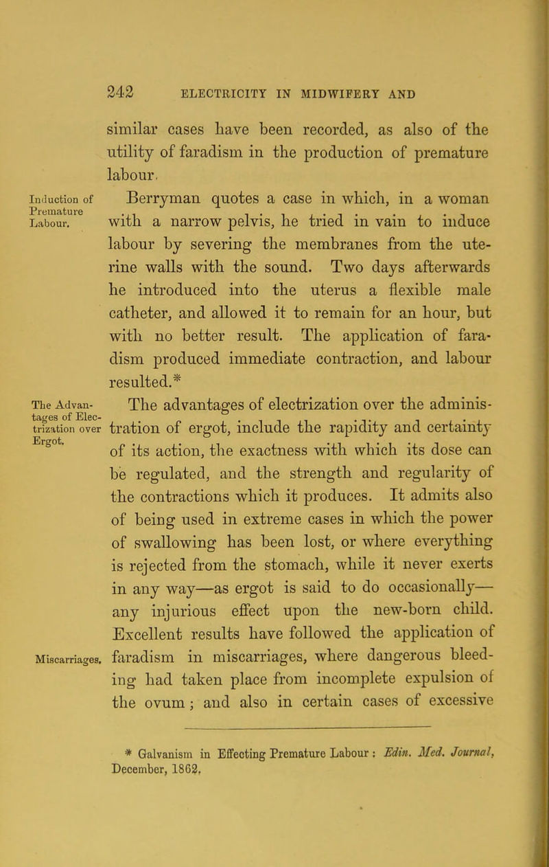 similar cases have been recorded, as also of tlie utility of faradism in the production of premature labour. Induction of Berrymau quotes a case in which, in a woman Labour. with a uarrow pelvis, he tried in vain to induce labour by severing the membranes from the ute- rine walls with the sound. Two days afterwards he introduced into the uterus a flexible male catheter, and allowed it to remain for an hour, but with no better result. The application of fara- dism produced immediate contraction, and labour resulted,* The Advan- The advantages of electrization over the adminis- tages of Elec- . , • ^ i ,-i • t i l • i trization over tratiou of crgot, includc the rapidity and certainty Ergot. .^^ action, the exactness with which its dose can be regulated, and the strength and regularity of the contractions which it produces. It admits also of being used in extreme cases in which the power of swallowing has been lost, or where everything is rejected from the stomach, while it never exerts in any way—as ergot is said to do occasionally— any injurious ejffect upon the new-born child. Excellent results have followed the application of Miscarriages, faradism in miscarriages, where dangerous bleed- ing had taken place from incomplete expulsion of the ovum; and also in certain cases of excessive * Galvanism in Effecting Premature Labour : Edia. Med. Journal, December, 1862,