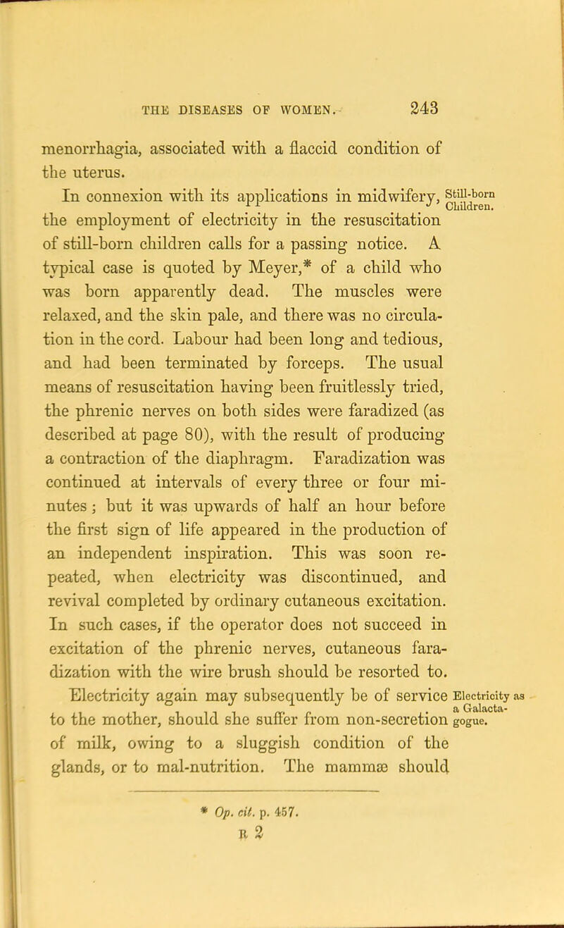 menoiTliagia, associated with a flaccid condition of the uterus. In connexion with its applications in midwifery, the employment of electricity in the resuscitation of still-born children calls for a passing notice. A typical case is quoted by Meyer,* of a child who was born apparently dead. The muscles were relaxed, and the skin pale, and there was no circula- tion in the cord. Labour had been long and tedious, and had been terminated by forceps. The usual means of resuscitation having been fruitlessly tried, the phrenic nerves on both sides were faradized (as described at page 80), with the result of producing a contraction of the diaphragm. Faradization was continued at intervals of every three or four mi- nutes ; but it was upwards of half an hour before the first sign of life appeared in the production of an independent inspiration. This was soon re- peated, when electricity was discontinued, and revival completed by ordinary cutaneous excitation. In such cases, if the operator does not succeed in excitation of the phrenic nerves, cutaneous fara- dization with the wire brush should be resorted to. Electricity again may subsequently be of service Electricity a a Galacta- to the mother, should she suffer from non-secretion gogue. of milk, owing to a sluggish condition of the glands, or to raal-nutrition. The mammaa should • Op. cit. p. 457. R 3