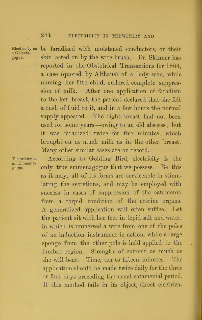 Electricity as be faradized with moistened conductors, or their a Galacta- gogue. skin acted on by the wire brush. Dr. Skinner has reported in the Obstetrical Transactions for 1864, a case (quoted by Althaus) of a lady who, while nursing her fifth child, suffered complete suppres- sion of milk. After one application of faradism to the left breast, the patient declared that she felt a rush of fluid to it, and in a few hours the normal supply appeared. The right breast had not been used for some years—owing to an old abscess; but it was faradized twice for five minutes, which brought on as much milk as in the other breast. Many other similar cases are on record. Electricity as Accordiug to G^oldiug Bird, electricity is the gogue. only true emmenagogue that we possess. Be this as it may, all of its forms are serviceable in stimu- lating the secretions, and may be emjDloyed with success in cases of suppression of the catamenia from a torpid condition of the uterine organs. A generalized application will often suffice. Let the patient sit with her feet in tepid salt and water, in which is immersed a wire from one of the poles of an induction instrument in action, while a large sponge from the other pole is held applied to the lumbar region. Strength of current as much as she will bear. Time, ten to fifteen minutes. The application should be made twice daily for the three or four days preceding the usual catameuial period. If this method fails in its object, direct electriza-