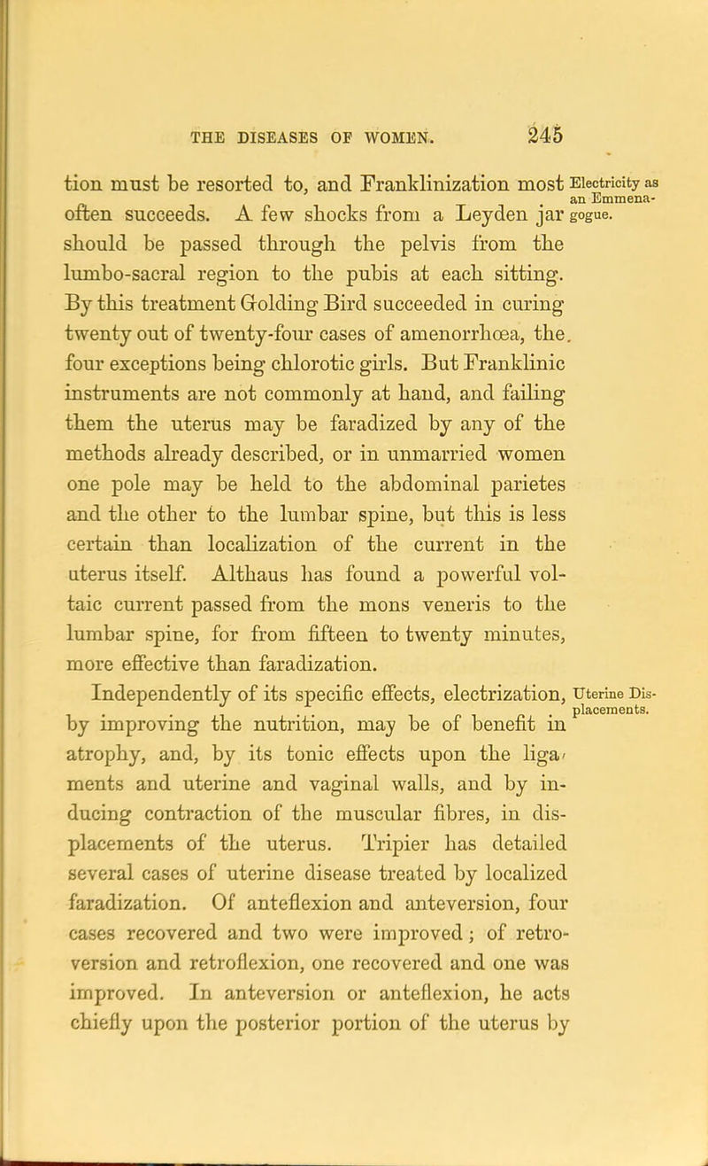 tion must be resorted to, and Franklinization most Electricity as an Emmena- often succeeds. A few shocks from a Leyden jar gogue. should be passed through the pelvis from the lumbo-sacral region to the pubis at each sitting. By this treatment Grolding Bird succeeded in curing twenty out of twenty-four cases of amenorrhoea, the, four exceptions being chlorotic girls. But Franklinic instruments are not commonly at hand, and failing them the uterus may be faradized by any of the methods akeady described, or in unmarried women one pole may be held to the abdominal parietes and the other to the lumbar spine, but this is less certain than localization of the current in the uterus itself. Althaus has found a powerful vol- taic current passed from the mons veneris to the lumbar spine, for from fifteen to twenty minutes, more effective than faradization. Independently of its specific effects, electrization, uterine Dis- 1 . - I . . ^ r 1 n • placernents. by improving the nutrition, may be of benefit m atrophy, and, by its tonic effects upon the liga' ments and uterine and vaginal walls, and by in- ducing contraction of the muscular fibres, in dis- placements of the uterus. Tripier has detailed several cases of uterine disease treated by localized faradization. Of anteflexion and anteversion, four cases recovered and two were improved; of retro- version and retroflexion, one recovered and one was improved. In anteversion or anteflexion, he acts chiefly upon the posterior portion of the uterus by